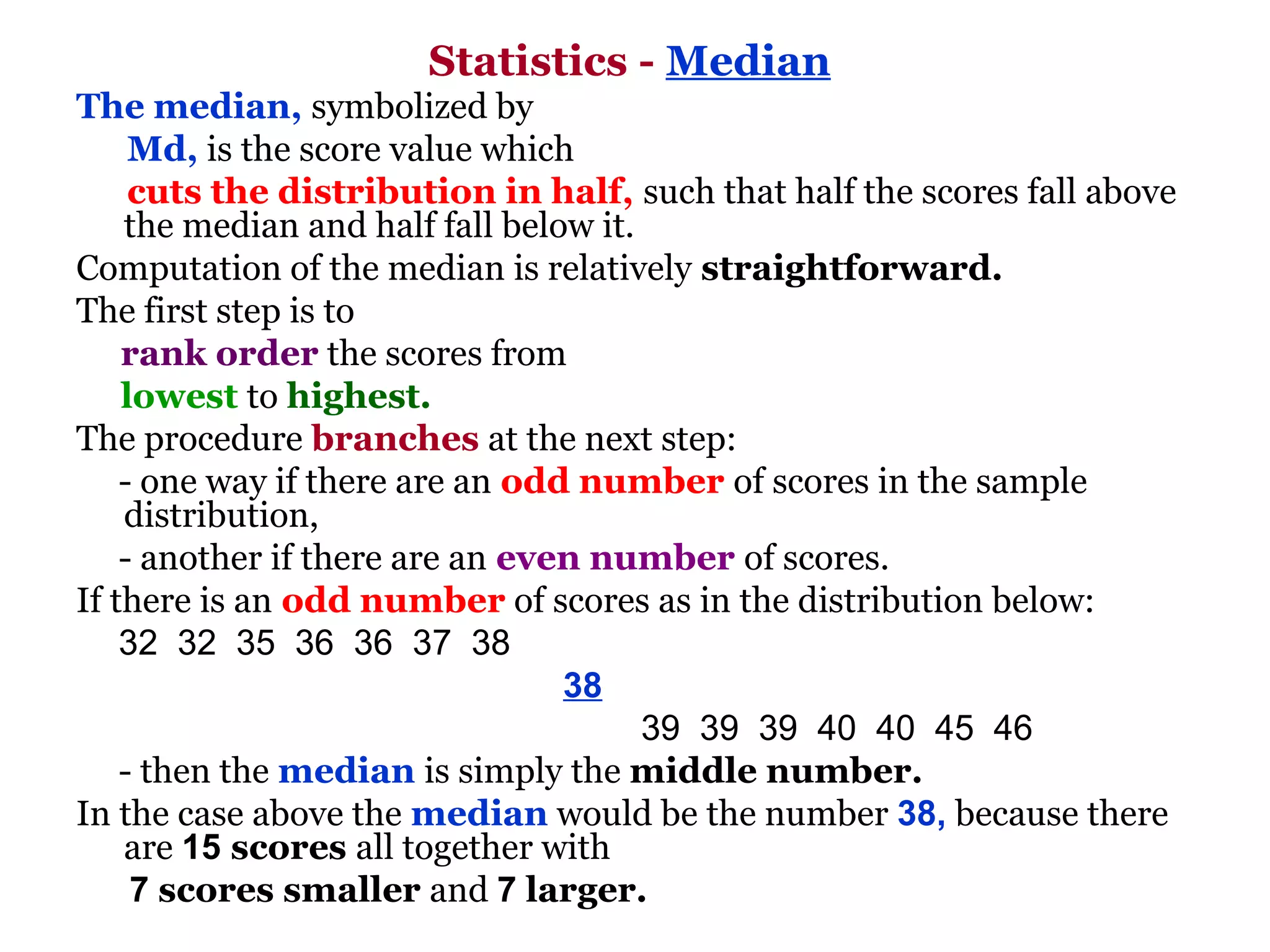 Statistics - Median
The median, symbolized by
      Md, is the score value which
      cuts the distribution in half, such that half the scores fall above
     the median and half fall below it.
Computation of the median is relatively straightforward.
The first step is to
     rank order the scores from
     lowest to highest.
The procedure branches at the next step:
    - one way if there are an odd number of scores in the sample
     distribution,
    - another if there are an even number of scores.
If there is an odd number of scores as in the distribution below:
    32  32  35  36  36  37  38               
                                                  38               
                                                          39  39  39  40  40  45  46 
    - then the median is simply the middle number.
In the case above the median would be the number 38, because there
     are 15 scores all together with
      7 scores smaller and 7 larger.
 