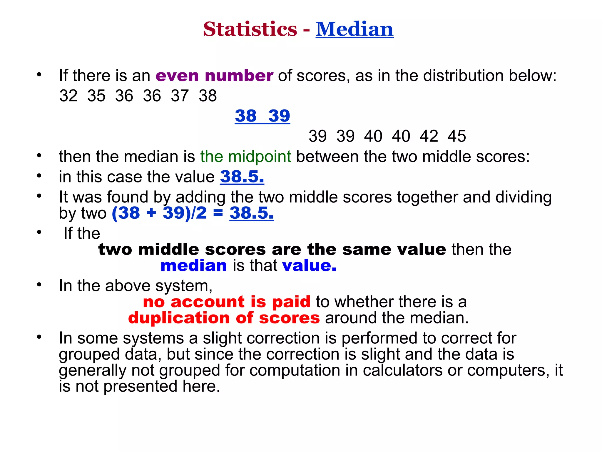 Statistics - Median

• If there is an even number of scores, as in the distribution below: 
     32  35  36  36  37  38 
                                           38 39           
                                                           39  39  40  40  42  45
• then the median is the midpoint between the two middle scores: 
• in this case the value 38.5. 
• It was found by adding the two middle scores together and dividing 
     by two (38 + 39)/2 = 38.5.
•  If the
             two middle scores are the same value then the            
                           median is that value. 
• In the above system,
                       no account is paid to whether there is a                      
                    duplication of scores around the median. 
• In some systems a slight correction is performed to correct for 
     grouped data, but since the correction is slight and the data is 
     generally not grouped for computation in calculators or computers, it 
     is not presented here. 
 