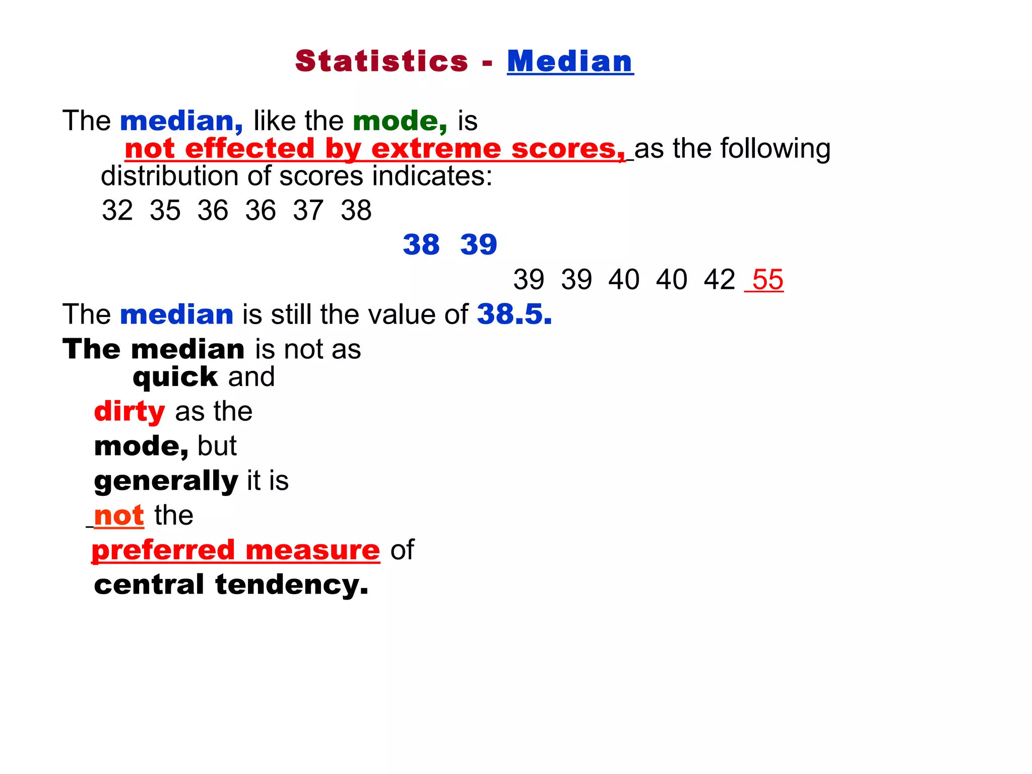 Statistics - Median

The median, like the mode, is                                                               
        not effected by extreme scores, as the following 
     distribution of scores indicates: 
     32  35  36  36  37  38
                                           38 39              
                                                         39  39  40  40  42  55
The median is still the value of 38.5. 
The median is not as                                                                             
         quick and 
    dirty as the
    mode, but
    generally it is
    not the 
    preferred measure of 
    central tendency.
 