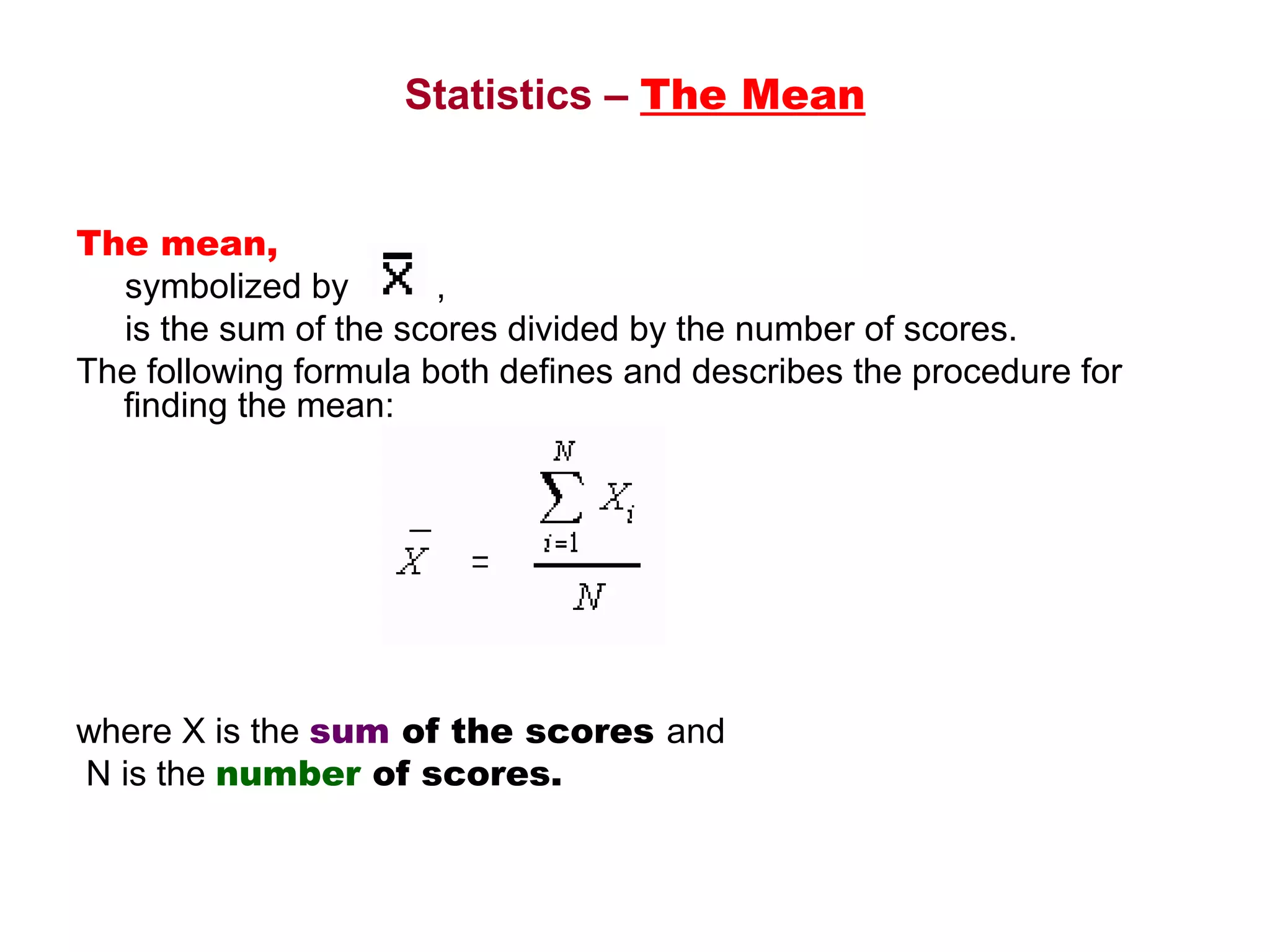 Statistics – The Mean


The mean, 
     symbolized by         ,
     is the sum of the scores divided by the number of scores. 
The following formula both defines and describes the procedure for 
     finding the mean:




 
where X is the sum of the scores and 
 N is the number of scores.
 