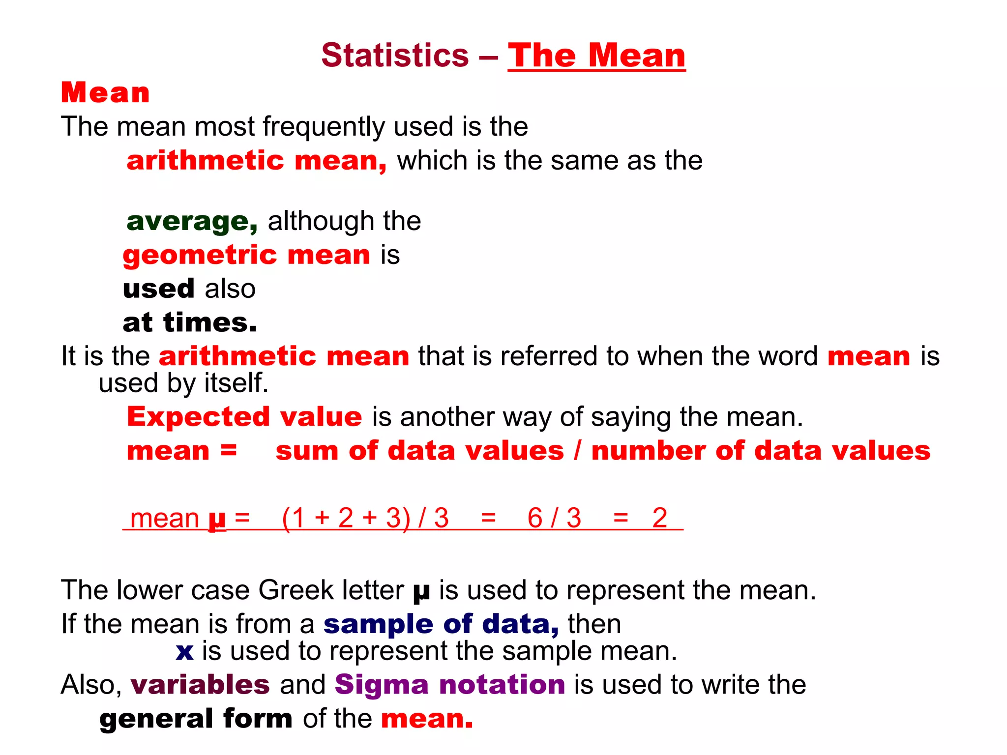 Statistics – The Mean
Mean
The mean most frequently used is the 
    arithmetic mean, which is the same as the

        average, although the                                                               
        geometric mean is 
        used also 
        at times. 
It is the arithmetic mean that is referred to when the word mean is 
     used by itself. 
        Expected value is another way of saying the mean.
        mean =    sum of data values / number of data values

         mean μ =    (1 + 2 + 3) / 3    =    6 / 3    =   2  

The lower case Greek letter μ is used to represent the mean.
If the mean is from a sample of data, then                                           
               x is used to represent the sample mean. 
Also, variables and Sigma notation is used to write the 
     general form of the mean.
 