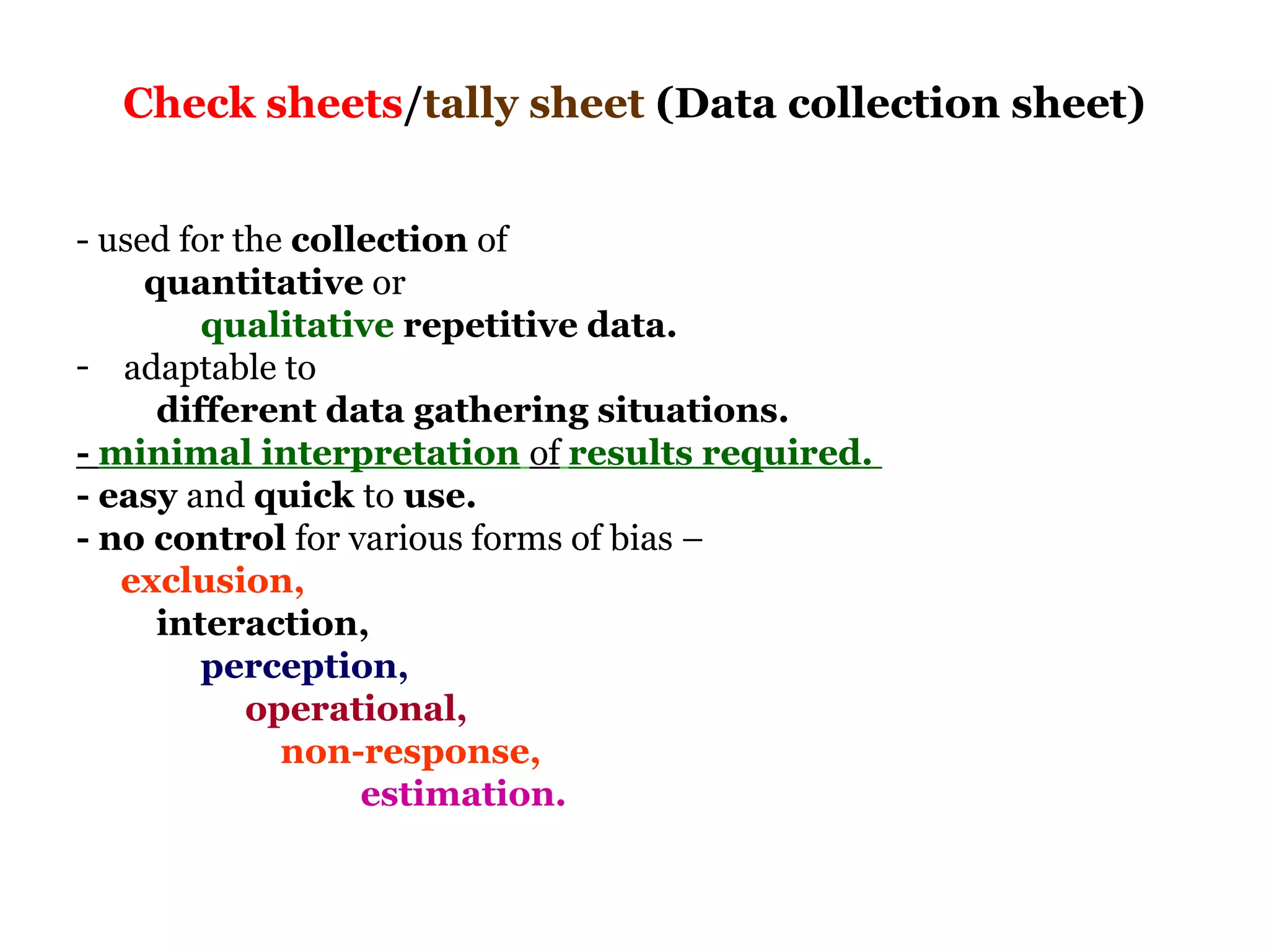 Check sheets/tally sheet (Data collection sheet)


- used for the collection of
     quantitative or
         qualitative repetitive data.
- adaptable to
      different data gathering situations.
- minimal interpretation of results required.
- easy and quick to use.
- no control for various forms of bias –
   exclusion,
      interaction,
         perception,
            operational,
              non-response,
                   estimation.
 