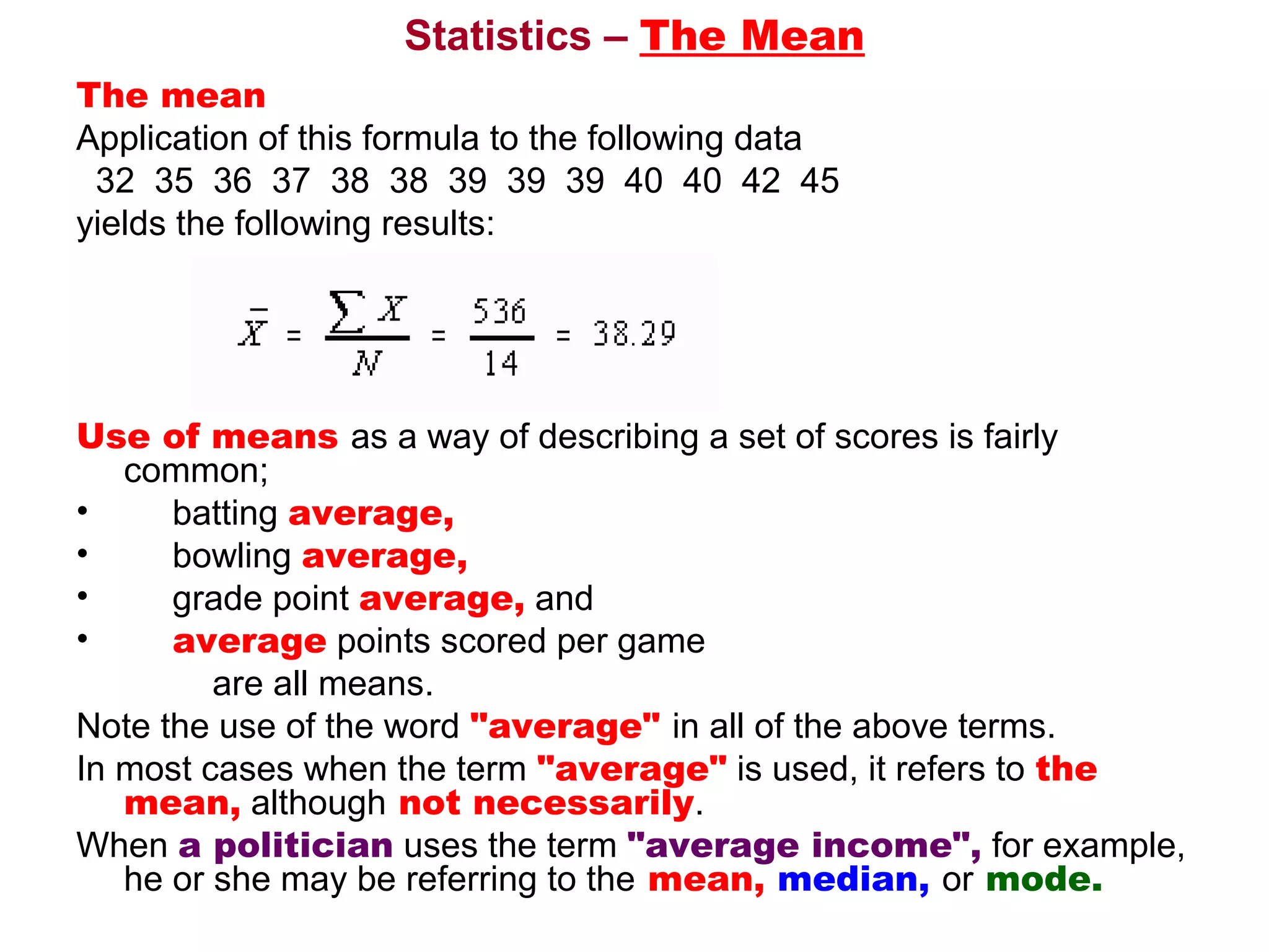 Statistics – The Mean
The mean 
Application of this formula to the following data
  32  35  36  37  38  38  39  39  39  40  40  42  45 
yields the following results: 




Use of means as a way of describing a set of scores is fairly 
     common;
•      batting average,
•      bowling average, 
•      grade point average, and 
•      average points scored per game 
              are all means. 
Note the use of the word "average" in all of the above terms. 
In most cases when the term "average" is used, it refers to the
     mean, although not necessarily. 
When a politician uses the term "average income", for example, 
     he or she may be referring to the mean, median, or mode. 
 