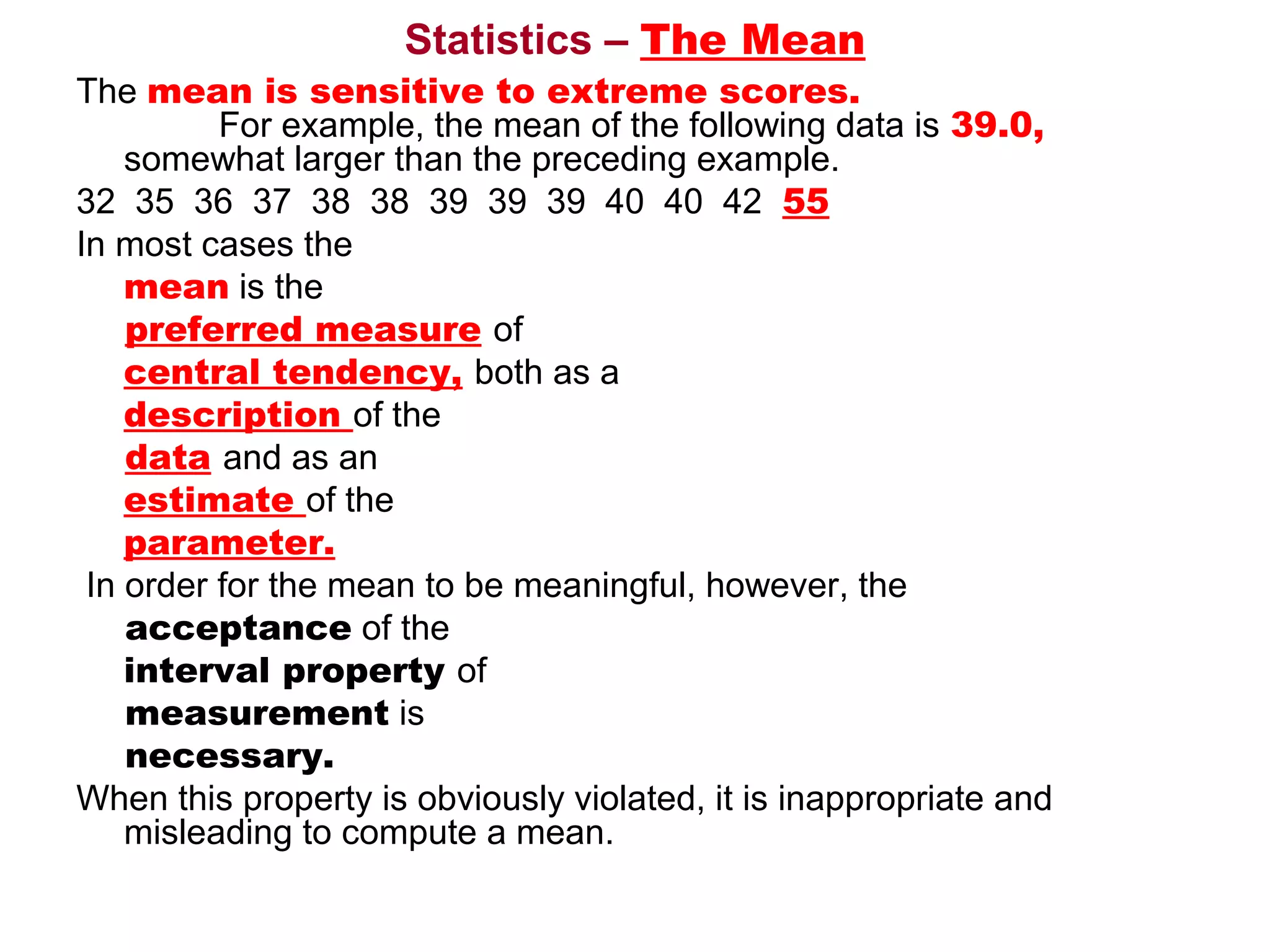 Statistics – The Mean
The mean is sensitive to extreme scores.
           For example, the mean of the following data is 39.0,
     somewhat larger than the preceding example. 
32  35  36  37  38  38  39  39  39  40  40  42  55
In most cases the
     mean is the 
     preferred measure of
     central tendency, both as a
     description of the 
     data and as an
     estimate of the
     parameter.
 In order for the mean to be meaningful, however, the 
     acceptance of the
     interval property of 
     measurement is 
     necessary.
When this property is obviously violated, it is inappropriate and 
     misleading to compute a mean.
 