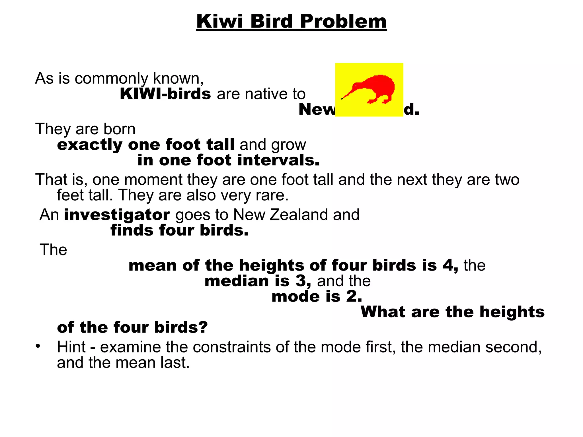 Kiwi Bird Problem

As is commonly known,                                                                             
                 KIWI-birds are native to                                                       
                                                         New Zealand.
They are born                                                                                 
   exactly one foot tall and grow                                                       
                     in one foot intervals. 
That is, one moment they are one foot tall and the next they are two 
   feet tall. They are also very rare.
 An investigator goes to New Zealand and                                           
               finds four birds.
 The                                                                                                            
                   mean of the heights of four birds is 4, the              
                                    median is 3, and the                                        
                                                   mode is 2.
                                                                      What are the heights
   of the four birds?
• Hint - examine the constraints of the mode first, the median second, 
   and the mean last.
 
