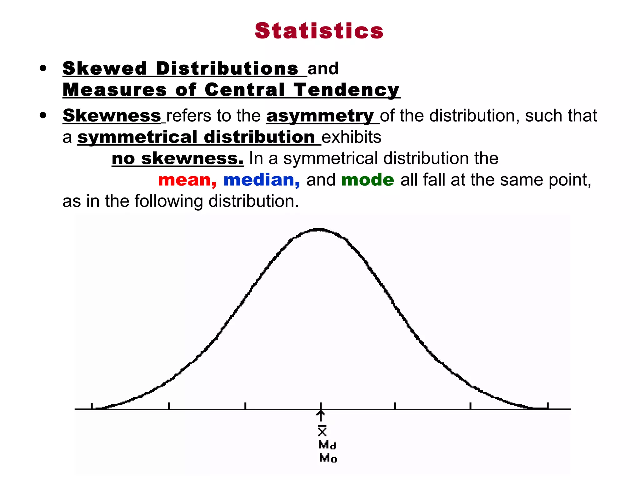 Statistics
• Skewed Distributions and
  Measures of Central Tendency
• Skewness refers to the asymmetry of the distribution, such that 
  a symmetrical distribution exhibits                                             
            no skewness. In a symmetrical distribution the
                mean, median, and mode all fall at the same point, 
  as in the following distribution.
 