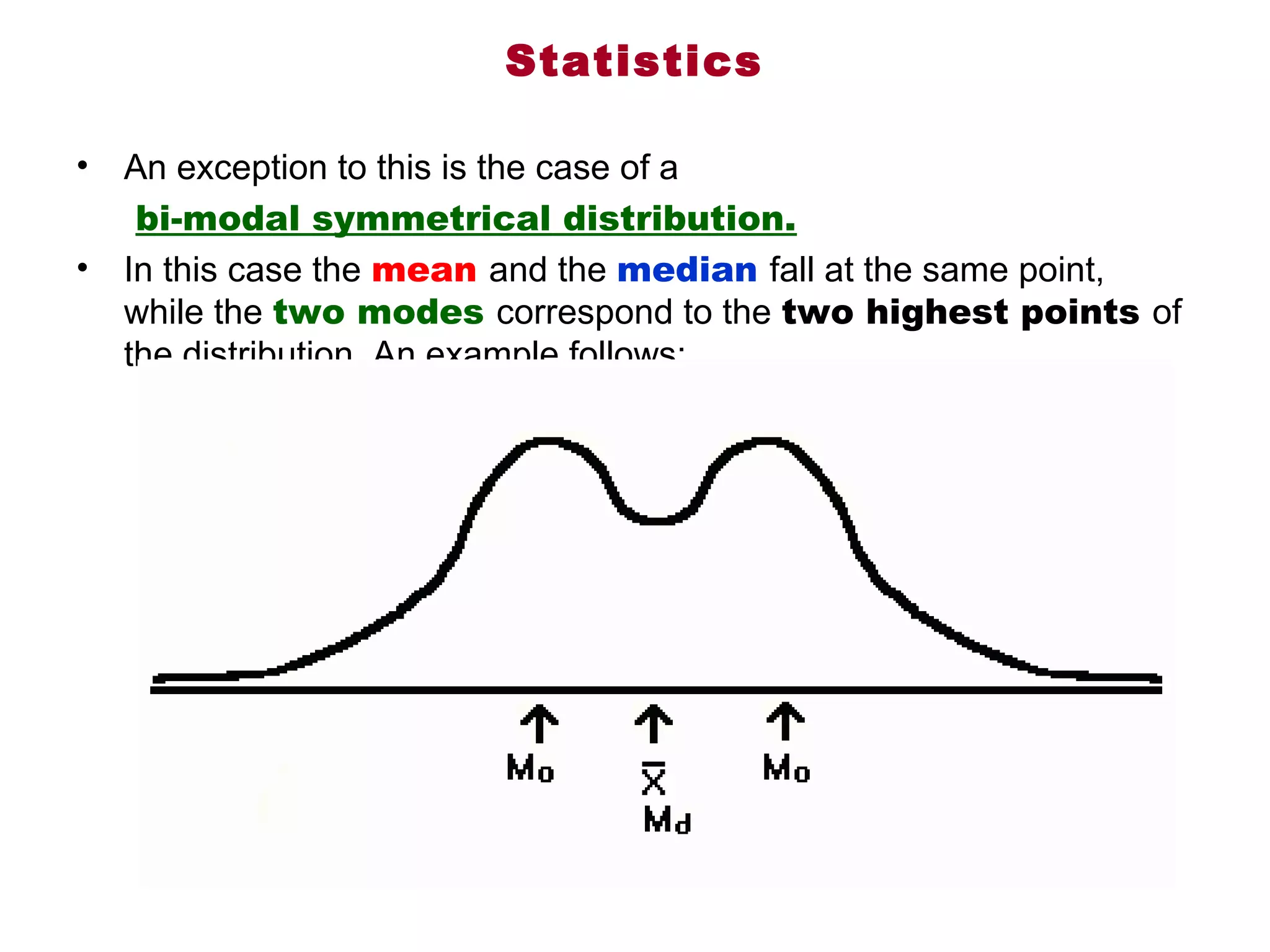 Statistics

•   An exception to this is the case of a
     bi-modal symmetrical distribution. 
•   In this case the mean and the median fall at the same point, 
    while the two modes correspond to the two highest points of 
    the distribution. An example follows:
 