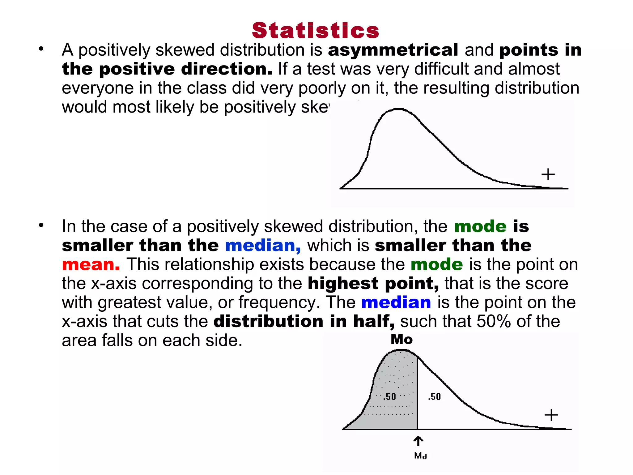 Statistics
•   A positively skewed distribution is asymmetrical and points in
    the positive direction. If a test was very difficult and almost 
    everyone in the class did very poorly on it, the resulting distribution 
    would most likely be positively skewed. 




•   In the case of a positively skewed distribution, the mode is
    smaller than the median, which is smaller than the
    mean. This relationship exists because the mode is the point on 
    the x-axis corresponding to the highest point, that is the score 
    with greatest value, or frequency. The median is the point on the 
    x-axis that cuts the distribution in half, such that 50% of the 
    area falls on each side.                    Mo
 