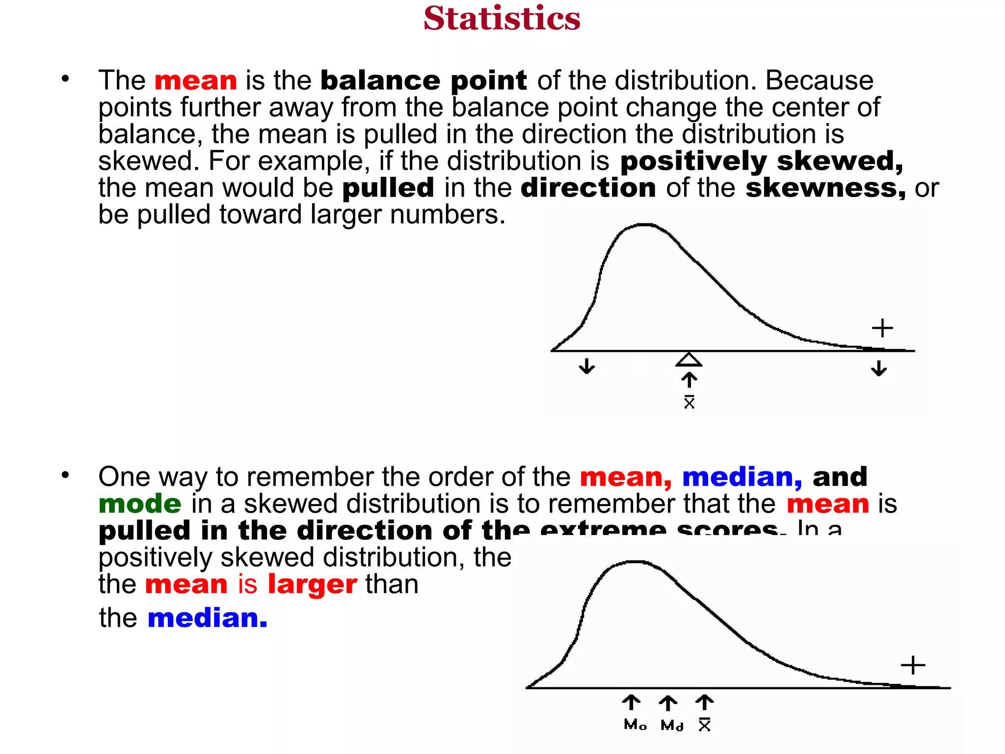 Statistics
•   The mean is the balance point of the distribution. Because 
    points further away from the balance point change the center of 
    balance, the mean is pulled in the direction the distribution is 
    skewed. For example, if the distribution is positively skewed,
    the mean would be pulled in the direction of the skewness, or 
    be pulled toward larger numbers.




•    One way to remember the order of the mean, median, and
     mode in a skewed distribution is to remember that the mean is 
     pulled in the direction of the extreme scores. In a 
     positively skewed distribution, the extreme scores are larger, thus 
     the mean is larger than 
     the median.  
 