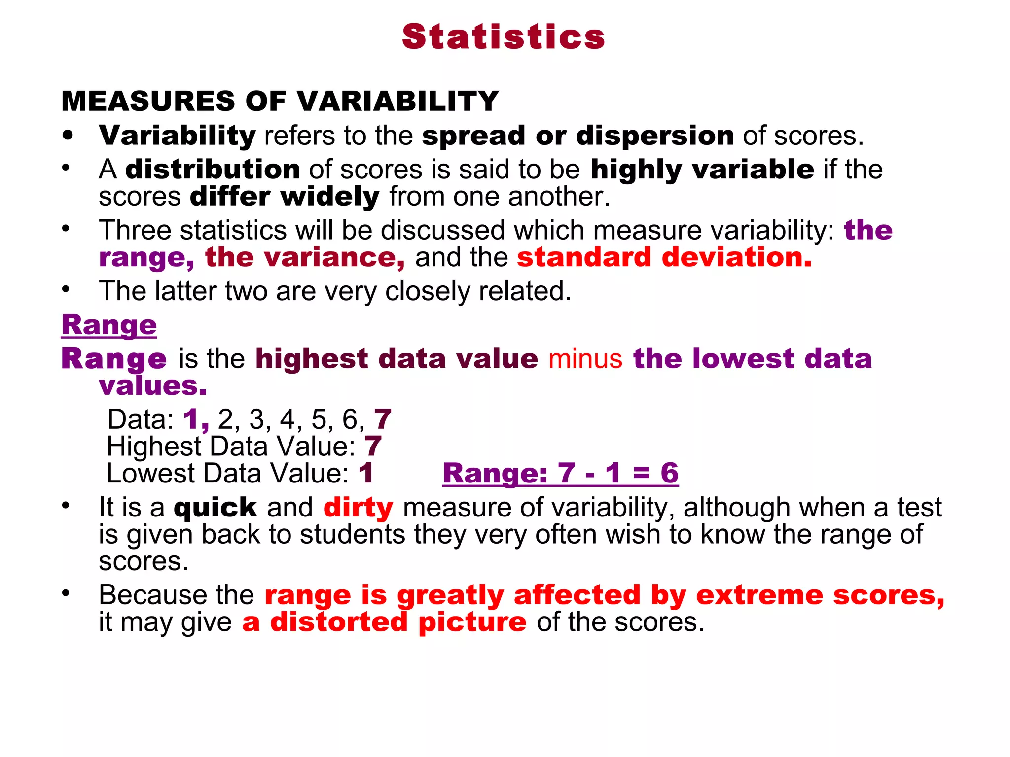 Statistics
MEASURES OF VARIABILITY
• Variability refers to the spread or dispersion of scores. 
• A distribution of scores is said to be highly variable if the 
     scores differ widely from one another. 
• Three statistics will be discussed which measure variability: the
     range, the variance, and the standard deviation. 
• The latter two are very closely related. 
Range
Range is the highest data value minus the lowest data
     values.    
      Data: 1, 2, 3, 4, 5, 6, 7
      Highest Data Value: 7
      Lowest Data Value: 1       Range: 7 - 1 = 6
• It is a quick and dirty measure of variability, although when a test 
     is given back to students they very often wish to know the range of 
     scores. 
• Because the range is greatly affected by extreme scores,
     it may give a distorted picture of the scores. 
 