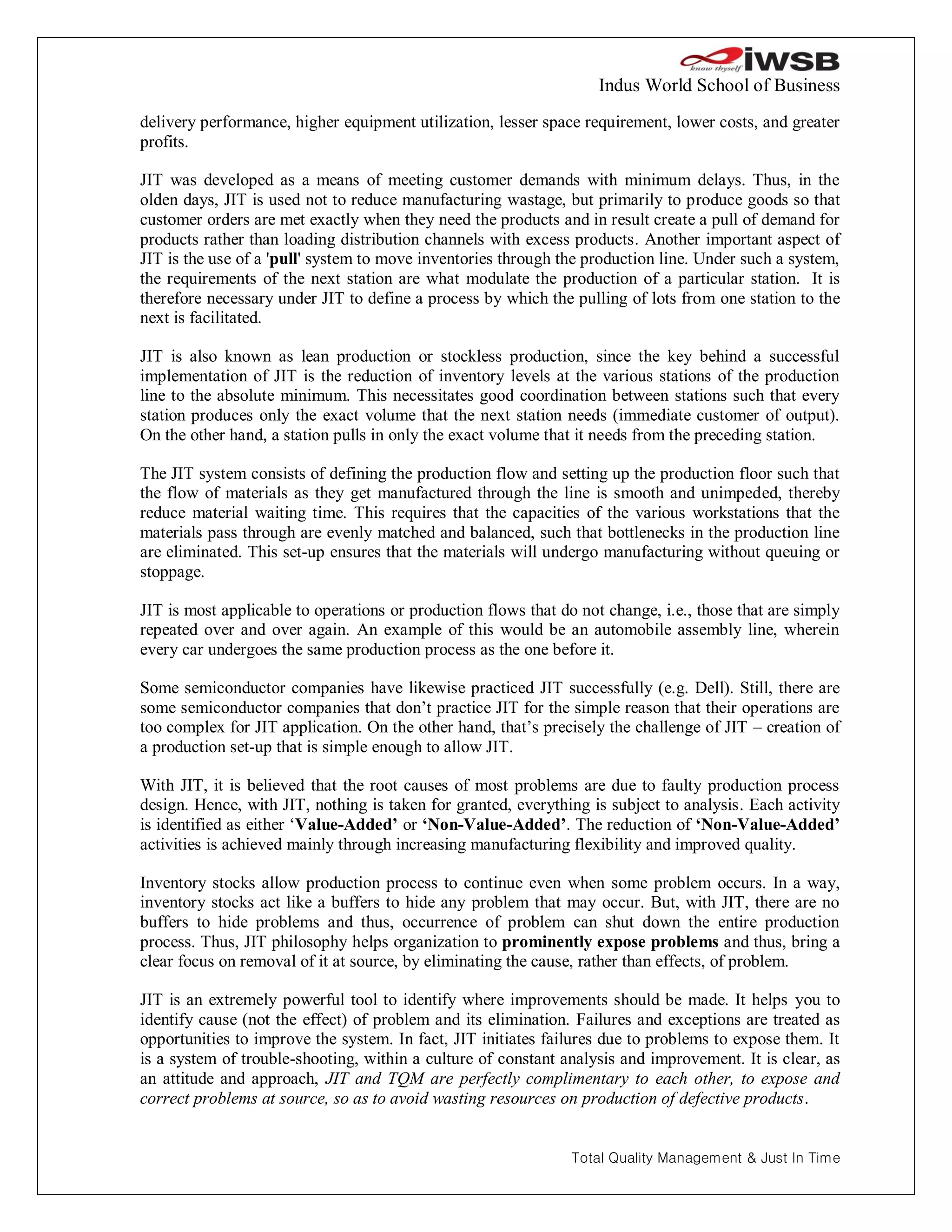 Indus World School of Business
delivery performance, higher equipment utilization, lesser space requirement, lower costs, and greater
profits.

JIT was developed as a means of meeting customer demands with minimum delays. Thus, in the
olden days, JIT is used not to reduce manufacturing wastage, but primarily to produce goods so that
customer orders are met exactly when they need the products and in result create a pull of demand for
products rather than loading distribution channels with excess products. Another important aspect of
JIT is the use of a 'pull' system to move inventories through the production line. Under such a system,
the requirements of the next station are what modulate the production of a particular station. It is
therefore necessary under JIT to define a process by which the pulling of lots from one station to the
next is facilitated.

JIT is also known as lean production or stockless production, since the key behind a successful
implementation of JIT is the reduction of inventory levels at the various stations of the production
line to the absolute minimum. This necessitates good coordination between stations such that every
station produces only the exact volume that the next station needs (immediate customer of output).
On the other hand, a station pulls in only the exact volume that it needs from the preceding station.

The JIT system consists of defining the production flow and setting up the production floor such that
the flow of materials as they get manufactured through the line is smooth and unimpeded, thereby
reduce material waiting time. This requires that the capacities of the various workstations that the
materials pass through are evenly matched and balanced, such that bottlenecks in the production line
are eliminated. This set-up ensures that the materials will undergo manufacturing without queuing or
stoppage.

JIT is most applicable to operations or production flows that do not change, i.e., those that are simply
repeated over and over again. An example of this would be an automobile assembly line, wherein
every car undergoes the same production process as the one before it.

Some semiconductor companies have likewise practiced JIT successfully (e.g. Dell). Still, there are
some semiconductor companies that don’t practice JIT for the simple reason that their operations are
too complex for JIT application. On the other hand, that’s precisely the challenge of JIT – creation of
a production set-up that is simple enough to allow JIT.

With JIT, it is believed that the root causes of most problems are due to faulty production process
design. Hence, with JIT, nothing is taken for granted, everything is subject to analysis. Each activity
is identified as either ‘Value-Added’ or ‘Non-Value-Added’. The reduction of ‘Non-Value-Added’
activities is achieved mainly through increasing manufacturing flexibility and improved quality.

Inventory stocks allow production process to continue even when some problem occurs. In a way,
inventory stocks act like a buffers to hide any problem that may occur. But, with JIT, there are no
buffers to hide problems and thus, occurrence of problem can shut down the entire production
process. Thus, JIT philosophy helps organization to prominently expose problems and thus, bring a
clear focus on removal of it at source, by eliminating the cause, rather than effects, of problem.

JIT is an extremely powerful tool to identify where improvements should be made. It helps you to
identify cause (not the effect) of problem and its elimination. Failures and exceptions are treated as
opportunities to improve the system. In fact, JIT initiates failures due to problems to expose them. It
is a system of trouble-shooting, within a culture of constant analysis and improvement. It is clear, as
an attitude and approach, JIT and TQM are perfectly complimentary to each other, to expose and
correct problems at source, so as to avoid wasting resources on production of defective products.


                                                                Total Quality Management & Just In Time
 