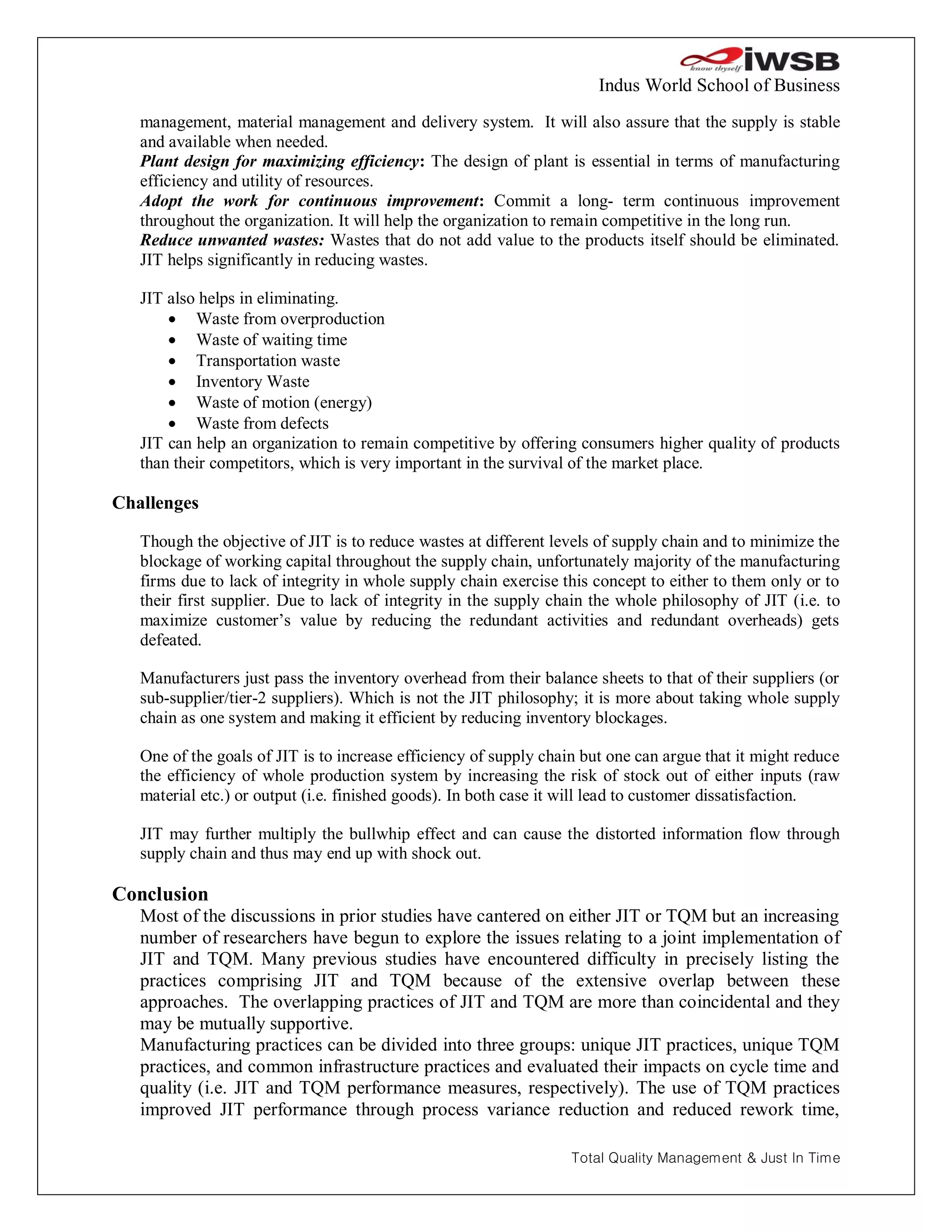 Indus World School of Business
   management, material management and delivery system. It will also assure that the supply is stable
   and available when needed.
   Plant design for maximizing efficiency: The design of plant is essential in terms of manufacturing
   efficiency and utility of resources.
   Adopt the work for continuous improvement: Commit a long- term continuous improvement
   throughout the organization. It will help the organization to remain competitive in the long run.
   Reduce unwanted wastes: Wastes that do not add value to the products itself should be eliminated.
   JIT helps significantly in reducing wastes.

   JIT also helps in eliminating.
        Waste from overproduction
        Waste of waiting time
        Transportation waste
        Inventory Waste
        Waste of motion (energy)
        Waste from defects
   JIT can help an organization to remain competitive by offering consumers higher quality of products
   than their competitors, which is very important in the survival of the market place.

Challenges

   Though the objective of JIT is to reduce wastes at different levels of supply chain and to minimize the
   blockage of working capital throughout the supply chain, unfortunately majority of the manufacturing
   firms due to lack of integrity in whole supply chain exercise this concept to either to them only or to
   their first supplier. Due to lack of integrity in the supply chain the whole philosophy of JIT (i.e. to
   maximize customer’s value by reducing the redundant activities and redundant overheads) gets
   defeated.

   Manufacturers just pass the inventory overhead from their balance sheets to that of their suppliers (or
   sub-supplier/tier-2 suppliers). Which is not the JIT philosophy; it is more about taking whole supply
   chain as one system and making it efficient by reducing inventory blockages.

   One of the goals of JIT is to increase efficiency of supply chain but one can argue that it might reduce
   the efficiency of whole production system by increasing the risk of stock out of either inputs (raw
   material etc.) or output (i.e. finished goods). In both case it will lead to customer dissatisfaction.

   JIT may further multiply the bullwhip effect and can cause the distorted information flow through
   supply chain and thus may end up with shock out.

Conclusion
   Most of the discussions in prior studies have cantered on either JIT or TQM but an increasing
   number of researchers have begun to explore the issues relating to a joint implementation of
   JIT and TQM. Many previous studies have encountered difficulty in precisely listing the
   practices comprising JIT and TQM because of the extensive overlap between these
   approaches. The overlapping practices of JIT and TQM are more than coincidental and they
   may be mutually supportive.
   Manufacturing practices can be divided into three groups: unique JIT practices, unique TQM
   practices, and common infrastructure practices and evaluated their impacts on cycle time and
   quality (i.e. JIT and TQM performance measures, respectively). The use of TQM practices
   improved JIT performance through process variance reduction and reduced rework time,

                                                                   Total Quality Management & Just In Time
 
