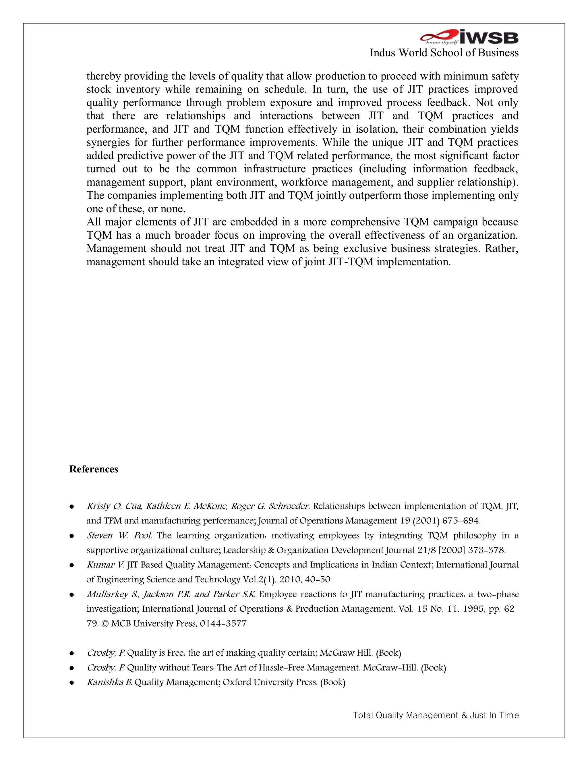 Indus World School of Business

    thereby providing the levels of quality that allow production to proceed with minimum safety
    stock inventory while remaining on schedule. In turn, the use of JIT practices improved
    quality performance through problem exposure and improved process feedback. Not only
    that there are relationships and interactions between JIT and TQM practices and
    performance, and JIT and TQM function effectively in isolation, their combination yields
    synergies for further performance improvements. While the unique JIT and TQM practices
    added predictive power of the JIT and TQM related performance, the most significant factor
    turned out to be the common infrastructure practices (including information feedback,
    management support, plant environment, workforce management, and supplier relationship).
    The companies implementing both JIT and TQM jointly outperform those implementing only
    one of these, or none.
    All major elements of JIT are embedded in a more comprehensive TQM campaign because
    TQM has a much broader focus on improving the overall effectiveness of an organization.
    Management should not treat JIT and TQM as being exclusive business strategies. Rather,
    management should take an integrated view of joint JIT-TQM implementation.




References


   Kristy O. Cua, Kathleen E. McKone, Roger G. Schroeder. Relationships between implementation of TQM, JIT,
    and TPM and manufacturing performance; Journal of Operations Management 19 (2001) 675–694.
   Steven W. Pool. The learning organization: motivating employees by integrating TQM philosophy in a
    supportive organizational culture; Leadership & Organization Development Journal 21/8 [2000] 373-378.
   Kumar V. JIT Based Quality Management: Concepts and Implications in Indian Context; International Journal
    of Engineering Science and Technology Vol.2(1), 2010, 40-50
   Mullarkey S., Jackson P.R. and Parker S.K. Employee reactions to JIT manufacturing practices: a two-phase
    investigation; International Journal of Operations & Production Management, Vol. 15 No. 11, 1995, pp. 62-
    79. © MCB University Press, 0144-3577


   Crosby, P. Quality is Free: the art of making quality certain; McGraw Hill. (Book)
   Crosby, P. Quality without Tears: The Art of Hassle-Free Management. McGraw-Hill. (Book)
   Kanishka B. Quality Management; Oxford University Press. (Book)


                                                                     Total Quality Management & Just In Time
 