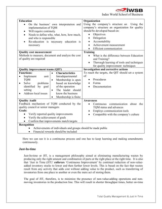Indus World School of Business

Education                                           Organization
    On the business’ own interpretation and        Using the company’s structure an Using the
       implementation of TQM                        company’s structure an organization for quality
    Will require continuity                        should be developed based on:
    Needs to define who, what, how, how much,           Objectives
       and who is responsible                            Delegation
    Re-education is necessary education is              Accountability
       necessary                                         Achievement measurement
                                                         Efficient communication
Quality cost measurement                            Training
Methods to measure, document and analyze the cost        What is the difference between Education
of quality are required                                     and Training?
                                                         Thorough learning of tools and techniques
                                                            for quality improvement techniques
Quality improvement teams (QIT)                     Investigation and corrective actions
Functions:                   Characteristics       To reach the targets, the QIT should set a system
 Implement           unit     Intradepartmental    of:
    TQM                      Membership is open         Procedures
 Solve          problems      based on knowledge        Forms
    identified by goal         of the operation          Documentation
    setting                  The leader should
 Address local issues         know the business
                             Membership is finite
Quality Audit                                       Awareness
Feedback mechanism of TQM conducted by the               Continuous communication about the
quality council or senior managers                          TQM status and advances
Goals:                                                   Employs communication tools
     Verify reported quality improvements               Compatible with the company’s culture
     Verify the achievement of goals
     Confirm that improvements match targets
Recognition
          Achievements of individuals and groups should be made public
          Financial rewards should be included

  Here we can see it is a continuous process and one has to keep learning and making amendments
  continuously.

Just-In-time

   Just-In-time or JIT, is a management philosophy aimed at eliminating manufacturing wastes by
   producing only the right amount and combination of parts at the right place at the right time. It is also
   that ‘Just in Time (JIT)’ enforces ‘Continuous Improvement’ by continual reduction of non-value-
   added inventory stocks to lower and then further lower levels. This is based on the fact that wastes
   result from any activity that adds cost without adding value to the product, such as transferring of
   inventories from one place to another or even the mere act of storing them.

   The goal of JIT, therefore, is to minimize the presence of non-value-adding operations and non-
   moving inventories in the production line. This will result in shorter throughput times, better on-time



                                                                   Total Quality Management & Just In Time
 