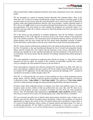 Indus World School of Business
delivery performance, higher equipment utilization, lesser space requirement, lower costs, and greater
profits.

JIT was developed as a means of meeting customer demands with minimum delays. Thus, in the
olden days, JIT is used not to reduce manufacturing wastage, but primarily to produce goods so that
customer orders are met exactly when they need the products and in result create a pull of demand for
products rather than loading distribution channels with excess products. Another important aspect of
JIT is the use of a 'pull' system to move inventories through the production line. Under such a system,
the requirements of the next station are what modulate the production of a particular station. It is
therefore necessary under JIT to define a process by which the pulling of lots from one station to the
next is facilitated.

JIT is also known as lean production or stockless production, since the key behind a successful
implementation of JIT is the reduction of inventory levels at the various stations of the production
line to the absolute minimum. This necessitates good coordination between stations such that every
station produces only the exact volume that the next station needs (immediate customer of output).
On the other hand, a station pulls in only the exact volume that it needs from the preceding station.

The JIT system consists of defining the production flow and setting up the production floor such that
the flow of materials as they get manufactured through the line is smooth and unimpeded, thereby
reduce material waiting time. This requires that the capacities of the various workstations that the
materials pass through are evenly matched and balanced, such that bottlenecks in the production line
are eliminated. This set-up ensures that the materials will undergo manufacturing without queuing or
stoppage.

JIT is most applicable to operations or production flows that do not change, i.e., those that are simply
repeated over and over again. An example of this would be an automobile assembly line, wherein
every car undergoes the same production process as the one before it.

Some semiconductor companies have likewise practiced JIT successfully (e.g. Dell). Still, there are
some semiconductor companies that don’t practice JIT for the simple reason that their operations are
too complex for JIT application. On the other hand, that’s precisely the challenge of JIT – creation of
a production set-up that is simple enough to allow JIT.

With JIT, it is believed that the root causes of most problems are due to faulty production process
design. Hence, with JIT, nothing is taken for granted, everything is subject to analysis. Each activity
is identified as either ‘Value-Added’ or ‘Non-Value-Added’. The reduction of ‘Non-Value-Added’
activities is achieved mainly through increasing manufacturing flexibility and improved quality.

Inventory stocks allow production process to continue even when some problem occurs. In a way,
inventory stocks act like a buffers to hide any problem that may occur. But, with JIT, there are no
buffers to hide problems and thus, occurrence of problem can shut down the entire production
process. Thus, JIT philosophy helps organization to prominently expose problems and thus, bring a
clear focus on removal of it at source, by eliminating the cause, rather than effects, of problem.

JIT is an extremely powerful tool to identify where improvements should be made. It helps you to
identify cause (not the effect) of problem and its elimination. Failures and exceptions are treated as
opportunities to improve the system. In fact, JIT initiates failures due to problems to expose them. It
is a system of trouble-shooting, within a culture of constant analysis and improvement. It is clear, as
an attitude and approach, JIT and TQM are perfectly complimentary to each other, to expose and
correct problems at source, so as to avoid wasting resources on production of defective products.


                                                                Total Quality Management & Just In Time
 