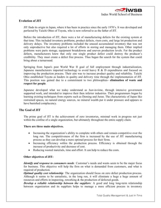 Indus World School of Business

Evolution of JIT

   JIT finds its origin in Japan, where it has been in practice since the early 1970’s. It was developed and
   perfected by Taiichi Ohno of Toyota, who is now referred to as the father of JIT.

   Before the introduction of JIT, there were a lot of manufacturing defects for the existing system at
   that time. This included inventory problems, product defects, risen costs, and large lot production and
   delivery delays. The inventory problems included the unused accumulated inventory that was not
   only unproductive but also required a lot of efforts in storing and managing them. Other implied
   problems were parts storage, equipment breakdowns and uneven production levels. For the product
   defects, manufacturers knew that only one single product defect could destroy the producer’s
   credibility. They must create a defect free process. Thus began the search for the system that could
   bring about a turnaround.

   Springing from Japan's post World War II goal of full employment through industrialization,
   Japanese manufacturers imported technology to avoid heavy R & D expenditures and focused on
   improving the production process. Their aim was to increase product quality and reliability. Taiichi
   Ohio established Toyota as leaders in quality and delivery time through the implementation of JIT.
   This position was gained due to a commitment to two philosophies- elimination of waste and
   respect for people.

   Japanese developed what we today understand as Just-in-time, through intensive government
   supported work, and intended to improve their then inferior industries. Their programmers began by
   learning existing techniques from experts such as Deming and Juran. The characteristic of Japan like
   restrained spaces, no natural energy sources, no mineral wealth put it under pressure and appears to
   have banished complacency.

The Goal of JIT

   The prime goal of JIT is the achievement of zero inventories, minimal work in progress not just
   within the confine of a single organization, but ultimately throughout the entire supply chain.

   There are three main objectives.

          Increasing the organization’s ability to complete with others and remain competitive over the
           long run. The competitiveness of the firm is increased by the use of JIT manufacturing
           process as they can develop a more optimal process for their firms.
          Increasing efficiency within the production process. Efficiency is obtained through the
           increase of productivity and decrease of cost.
          Reducing wasted materials, time and effort. It can help to reduce the costs.

   Other objectives of JIT:

   Identify and response to consumers needs: Customer’s needs and wants seem to be the major focus
   for business. This objective will help the firm on what is demanded from customers, and what is
   required of production.
   Optimal quality cost relationship: The organization should focus on zero defect production process.
   Although it seems to be unrealistic, in the long run, it will eliminate a huge a huge amount of
   resources and efforts in inspecting, reworking & the production of defected goods.
   Develop a reliable relationship between the suppliers: A good and long long-term relationship
   between organization and its suppliers helps to manage a more efficient process in inventory


                                                                   Total Quality Management & Just In Time
 