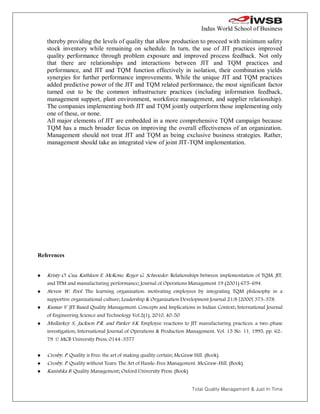 Indus World School of Business

    thereby providing the levels of quality that allow production to proceed with minimum safety
    stock inventory while remaining on schedule. In turn, the use of JIT practices improved
    quality performance through problem exposure and improved process feedback. Not only
    that there are relationships and interactions between JIT and TQM practices and
    performance, and JIT and TQM function effectively in isolation, their combination yields
    synergies for further performance improvements. While the unique JIT and TQM practices
    added predictive power of the JIT and TQM related performance, the most significant factor
    turned out to be the common infrastructure practices (including information feedback,
    management support, plant environment, workforce management, and supplier relationship).
    The companies implementing both JIT and TQM jointly outperform those implementing only
    one of these, or none.
    All major elements of JIT are embedded in a more comprehensive TQM campaign because
    TQM has a much broader focus on improving the overall effectiveness of an organization.
    Management should not treat JIT and TQM as being exclusive business strategies. Rather,
    management should take an integrated view of joint JIT-TQM implementation.




References


   Kristy O. Cua, Kathleen E. McKone, Roger G. Schroeder. Relationships between implementation of TQM, JIT,
    and TPM and manufacturing performance; Journal of Operations Management 19 (2001) 675–694.
   Steven W. Pool. The learning organization: motivating employees by integrating TQM philosophy in a
    supportive organizational culture; Leadership & Organization Development Journal 21/8 [2000] 373-378.
   Kumar V. JIT Based Quality Management: Concepts and Implications in Indian Context; International Journal
    of Engineering Science and Technology Vol.2(1), 2010, 40-50
   Mullarkey S., Jackson P.R. and Parker S.K. Employee reactions to JIT manufacturing practices: a two-phase
    investigation; International Journal of Operations & Production Management, Vol. 15 No. 11, 1995, pp. 62-
    79. © MCB University Press, 0144-3577


   Crosby, P. Quality is Free: the art of making quality certain; McGraw Hill. (Book)
   Crosby, P. Quality without Tears: The Art of Hassle-Free Management. McGraw-Hill. (Book)
   Kanishka B. Quality Management; Oxford University Press. (Book)


                                                                     Total Quality Management & Just In Time
 