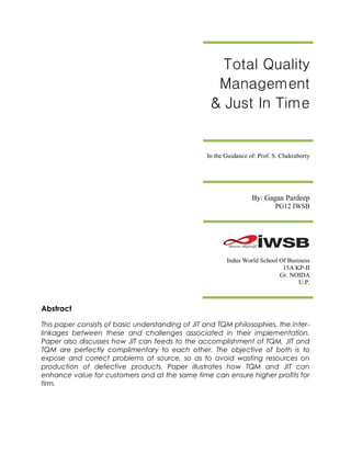 Total Quality
                                                    Management
                                                   & Just In Time


                                                  In the Guidance of: Prof. S. Chakraborty




                                                                   By: Gagan Pardeep
                                                                            PG12 IWSB




                                                         Indus World School Of Business
                                                                             15A KP-II
                                                                            Gr. NOIDA
                                                                                   U.P.



Abstract

This paper consists of basic understanding of JIT and TQM philosophies, the inter-
linkages between these and challenges associated in their implementation.
Paper also discusses how JIT can feeds to the accomplishment of TQM. JIT and
TQM are perfectly complimentary to each other. The objective of both is to
expose and correct problems at source, so as to avoid wasting resources on
production of defective products. Paper illustrates how TQM and JIT can
enhance value for customers and at the same time can ensure higher profits for
firm.
 