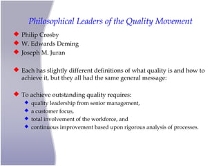 Philosophical Leaders of the Quality Movement
 Philip Crosby
 W. Edwards Deming
 Joseph M. Juran
 Each has slightly different definitions of what quality is and how to
achieve it, but they all had the same general message:
 To achieve outstanding quality requires:
 quality leadership from senior management,
 a customer focus,
 total involvement of the workforce, and
 continuous improvement based upon rigorous analysis of processes.
 