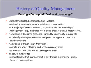 History of Quality Management
Deming’s Concept of “Profound Knowledge”
 Understanding (and appreciation) of Systems
- optimizing sub-systems sub-optimizes the total system
- the majority of defects come from systems, the responsibility of
management (e.g., machines not in good order, defective material, etc.
 Knowledge of Statistics (variation, capability, uncertainty in data, etc.)
- to identify where problems are, and point managers and workers
toward solutions
 Knowledge of Psychology (Motivation)
- people are afraid of failing and not being recognized,
so they fear how data will be used against them
 Theory of Knowledge
- understanding that management in any form is a prediction, and is
based on assumptions
 
