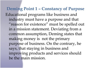Deming Point 1 – Constancy of Purpose
Educational programs like business and
industry must have a purpose and that
“reason for existence” must be spelled out
in a mission statement. Deviating from a
common assumption, Deming states that
making money is not the primary
purpose of business. On the contrary, he
says, that staying in business and
improving products and services should
be the main mission.
 