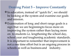 Deming Point 5 – Improve Constantly
In education, instead of “quick fix”, we should
be looking at the system and examine our goals
and mission.
Examination of long and short range goals is a
sign that we are beginningto focus more on
improving the system rather than laying more
on to students i.e. lengthening the school day,
school year and toughening academic standards.
It is important to remember that improvement is
not a one time effort but is an ongoing process in
schools as well as businessand industry.
 
