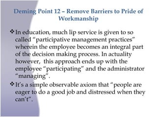 Deming Point 12 – Remove Barriers to Pride of
Workmanship
In education, much lip service is given to so
called “participative management practices”
wherein the employee becomes an integral part
of the decision making process. In actuality
however, this approach ends up with the
employee “participating” and the administrator
“managing”.
It’s a simple observable axiom that “people are
eager to do a good job and distressed when they
can’t”.
 