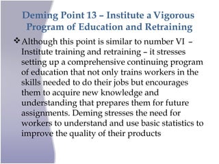 Deming Point 13 – Institute a Vigorous
Program of Education and Retraining
Although this point is similar to number VI –
Institute training and retraining – it stresses
setting up a comprehensive continuing program
of education that not only trains workers in the
skills needed to do their jobs but encourages
them to acquire new knowledge and
understanding that prepares them for future
assignments. Deming stresses the need for
workers to understand and use basic statistics to
improve the quality of their products
 