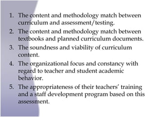 1. The content and methodology match between
curriculum and assessment/testing.
2. The content and methodology match between
textbooks and planned curriculum documents.
3. The soundness and viability of curriculum
content.
4. The organizational focus and constancy with
regard to teacher and student academic
behavior.
5. The appropriateness of their teachers’ training
and a staff development program based on this
assessment.
 