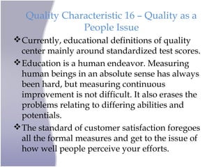 Quality Characteristic 16 – Quality as a
People Issue
Currently, educational definitions of quality
center mainly around standardized test scores.
Education is a human endeavor. Measuring
human beings in an absolute sense has always
been hard, but measuring continuous
improvement is not difficult. It also erases the
problems relating to differing abilities and
potentials.
The standard of customer satisfaction foregoes
all the formal measures and get to the issue of
how well people perceive your efforts.
 