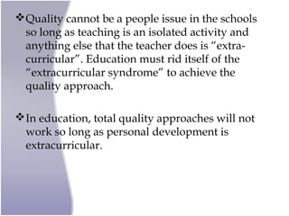 Quality cannot be a people issue in the schools
so long as teaching is an isolated activity and
anything else that the teacher does is “extra-
curricular”. Education must rid itself of the
“extracurricular syndrome” to achieve the
quality approach.
In education, total quality approaches will not
work so long as personal development is
extracurricular.
 