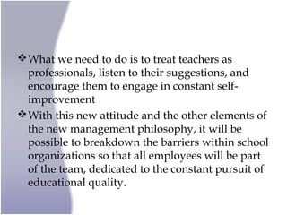 What we need to do is to treat teachers as
professionals, listen to their suggestions, and
encourage them to engage in constant self-
improvement
With this new attitude and the other elements of
the new management philosophy, it will be
possible to breakdown the barriers within school
organizations so that all employees will be part
of the team, dedicated to the constant pursuit of
educational quality.
 