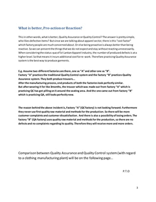 3
What is better,Pro-actionor Reaction?
Thisin otherwords,whatisbetter,QualityAssurance orQualityControl?The answerisprettysimple,
wholikesdefective items? Butsince we are talkingaboutapparel sector,there isthis“cost factor”
whichfactorypeople are muchconcernedabout.Or else beingproactiveisalwaysbetterthanbeing
reactive.Sowe can preventthe thingsthatwe do notexpectandstay withoutreactingunnecessarily.
Whenconsideringthe status-quoof Sri LankanApparel industry,the numberof produceddefectsis ata
higherlevel. Sothatmeansit incursadditional costforre-work.Therefore practicingQualityAssurance
systemisthe bestway toproduce garments.
E.g. Assume two differentfactoriesare there,one as “A” and other one as “B”.
Factory “A” practicesthe traditional QualityControl system and the factory “B” practices Quality
Assurance system.They both produce trousers...
After the manufacturing process,end products of both the factorieslook perfectlysimilar.
But afterwearing it for like 3months, the trouser whichwas made out from factory “A” which is
practicing QC has got pillingonit around the seating area. And the one came out from factory “B”
which is practicing QA, still looksperfectlynew.
The reason behindthe above incident is,Factory “A” (QCfactory) is not looking forward. Furthermore
they neveruse first qualityraw material and methodsfor the production. So there will be more
customer complaintsand customer dissatisfaction. And there is also a possibilityoflosingorders.The
factory “B” (QA factory) usesquality raw material and methodsfor the production, so there are no
defectsand no complaints regardingits quality.Therefore they will receive more and more orders.
Comparison between Quality Assuranceand Quality Control system (with regard
to a clothing manufacturing plant) will be on the following page…
P.T.O
 