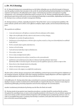 2
1. Dr. W.E Deming
Dr. W. Edwards Deming more commonly known as the Father of Quality was one of the first people in history to
start the quality revolution that took place in the world. He started off teaching Statistical Quality Control (SQC) to
engineers and inspectors. His influential work in Japan--instructing top executives and engineers in quality
management--was a driving force behind that nation's economic rise. Dr. Deming contributed directly to Japan's
phenomenal export-led growth and its current technological leadership in automobiles, shipbuilding and electronics.
Dr. Deming is now a colossus of modern management thinking.
Dr. Deming's famous 14 Points, originally presented in ―Out of the Crisis‖, serve as management guidelines. The
points cultivate a fertile soil in which a more efficient workplace, higher profits, and increased productivity may
grow.
The 14 points are as follows:
1. Create and communicate to all employees a statement of the aims and purposes of the company.
2. Adapt to the new philosophy of the day; industries and economics are always changing.
3. Build quality into a product throughout production.
4. End the practice of awarding business on the basis of price tag alone; instead, try a long-term relationship based on established
loyalty and trust.
5. Work to constantly improve quality and productivity.
6. Institute on-the-job training.
7. Teach and institute leadership to improve all job functions.
8. Drive out fear; create trust.
9. Strive to reduce intradepartmental conflicts.
10. Eliminate exhortations for the work force; instead, focus on the system and morale.
11. (a) Eliminate work standard quotas for production. Substitute leadership methods for improvement.
(b) Eliminate MBO. Avoid numerical goals. Alternatively, learn the capabilities of processes, and how to improve them.
12. Remove barriers that rob people of pride of workmanship
13. Educate with self-improvement programs.
14. Include everyone in the company to accomplish the transformation.
The first of the 14 Points charges management with establishing continual improvement through the redefinition of
the company's purposes. He further states that company‘s should have supply allegiances with those suppliers who
have quality equipment rather than those who provide the lowest cost.
In the fifth point, Dr. Deming states that only a commitment to a process of continual improvement truly rewards.
Quality is not just a onetime revolution from which benefits are reaped in the long term. Instead, it must adopt an
evolutionary philosophy; preventing stagnation and arms the company for the uncertain future.
Another revolutionary introduction by Deming was the Plan-Do-Check-Act model.
Dr. Deming stands strong against mass inspection procedures; a product should be monitored by the workers,
throughout the assembly process, to meet a series of quality standards. In the long term, the use of better equipment
and a more intense worker-oriented method of inspection will markedly improve productivity and lower costs. In
order to accomplish these goals, a company must develop a consistent, active plan that involves its entire labour
force in the drive toward total quality.
 