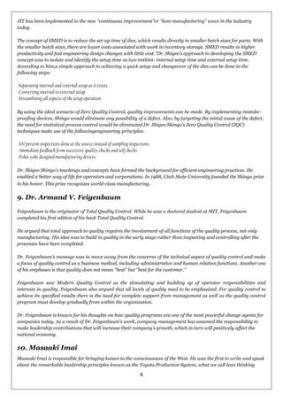 8
JIT has been implemented to the new ―continuous improvement‖or ―lean manufacturing‖ wave in the industry
today.
The concept of SMED is to reduce the set-up time of dies, which results directly in smaller batch sizes for parts. With
the smaller batch sizes, there are lower costs associated with work in inventory storage. SMED results in higher
productivity and fast engineering design changes with little cost."Dr. Shigeo‘s approach to developing the SMED
concept was to isolate and identify the setup time as two entities: internal setup time and external setup time.
According to him,a simple approach to achieving a quick setup and changeover of the dies can be done in the
following steps:
-Separating internal and external setup as it exists.
-Converting internal to external setup
-Streamlining all aspects of the setup operation
By using the ideal scenario of Zero Quality Control, quality improvements can be made. By implementing mistake-
proofing devices, Shingo would eliminate any possibility of a defect. Also, by targeting the initial cause of the defect,
the need for statistical process control would be eliminated.Dr. Shigeo Shingo‘s Zero Quality Control (ZQC)
techniques make use of the followingengineering principles:
-100 percent inspections done at the source instead of sampling inspections
- Immediate feedback from successive quality checks and self checks
-Poka-yokedesigned manufacturing devices
Dr. Shigeo Shingo‘s teachings and concepts have formed the background for efficient engineering practices. He
enabled a better way of life for operators and corporations. In 1988, Utah State University founded the Shingo prize
in his honor. This prize recognizes world-class manufacturing.
9. Dr. Armand V. Feigenbaum
Feigenbaum is the originator of Total Quality Control. While he was a doctoral student at MIT, Feigenbaum
completed his first edition of his book Total Quality Control.
He argued that total approach to quality requires the involvement of all functions of the quality process, not only
manufacturing. His idea was to build in quality in the early stage rather than inspecting and controlling after the
processes have been completed.
Dr. Feigenbaum‘s message was to move away from the concerns of the technical aspect of quality control and make
a focus of quality control as a business method, including administrative and human relation functions. Another one
of his emphases is that quality does not mean "best" but "best for the customer."
Feigenbaum saw Modern Quality Control as the stimulating and building up of operator responsibilities and
interests in quality. Feigenbaum also argued that all levels of quality need to be emphasized. For quality control to
achieve its specified results there is the need for complete support from management as well as the quality control
program must develop gradually from within the organization.
Dr. Feigenbaum is known for his thoughts on how quality programs are one of the most powerful change agents for
companies today. As a result of Dr. Feigenbaum‘s work, company management has assumed the responsibility to
make leadership contributions that will increase their company‘s growth, which in turn will positively affect the
national economy.
10. Masaaki Imai
Masaaki Imai is responsible for bringing kaizen to the consciousness of the West. He was the first to write and speak
about the remarkable leadership principles known as the Toyota Production System, what we call lean thinking
 