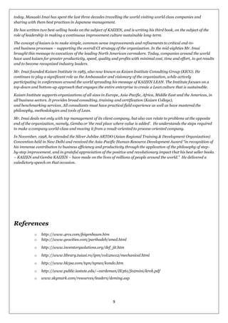 9
today. Masaaki Imai has spent the last three decades travelling the world visiting world class companies and
sharing with them best practices in Japanese management.
He has written two best-selling books on the subject of KAIZEN, and is writing his third book, on the subject of the
role of leadership in making a continuous improvement culture sustainable long-term.
The concept of kaizen is to make simple, common-sense improvements and refinements to critical end-to-
end business processes – supporting the overall CI strategy of the organization. In the mid-eighties Mr. Imai
brought this message to executives of the leading North American carmakers. Today, companies around the world
have used kaizen for greater productivity, speed, quality and profits with minimal cost, time and effort, to get results
and to become recognized industry leaders.
Mr. Imai founded Kaizen Institute in 1985, also now known as Kaizen Institute Consulting Group (KICG). He
continues to play a significant role as the Ambassador and visionary of the organization, while actively
participating in conferences around the world spreading his message of KAIZEN LEAN. The Institute focuses on a
top-down and bottom-up approach that engages the entire enterprise to create a Lean culture that is sustainable.
Kaizen Institute supports organizations of all sizes in Europe, Asia-Pacific, Africa, Middle East and the Americas, in
all business sectors. It provides broad consulting, training and certification (Kaizen College),
and benchmarking services. All consultants must have practical field experience as well as have mastered the
philosophy, methodologies and tools of Lean.
Mr. Imai deals not only with top management of its client company, but also can relate to problems at the opposite
end of the organization, namely, Gemba or ‗the real place where value is added‘. He understands the steps required
to make a company world-class and moving it from a result-oriented to process-oriented company.
In November, 1998, he attended the Silver Jubilee ARTDO (Asian Regional Training & Development Organization)
Convention held in New Delhi and received the Asia-Pacific Human Resource Development Award ―in recognition of
his immense contribution to business efficiency and productivity through the application of the philosophy of step-
by-step improvement, and in grateful appreciation of the positive and revolutionary impact that his best seller books
– KAIZEN and Gemba KAIZEN – have made on the lives of millions of people around the world.‖ He delivered a
valedictory speech on that occasion.
References
o http://www.4rcs.com/feigenbaum.htm
o http://www.geocities.com/parthadeb/smed.html
o http://www.inventorysolutions.org/def_jit.htm
o http://www.library.tuiasi.ro/ipm/vol12no12/mechanical.html
o http://www.hk5sa.com/tqm/tqmex/kondo.htm
o http://www.public.iastate.edu/~vardeman/IE361/f02mini/kroh.pdf
o www.skymark.com/resources/leaders/deming.asp
 