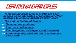 DEFINITIONANDPRINCIPLES
Total quality management (TQM) has been
defined as an integrated organizational effort
designed to improve quality at every level.
The main principle of tqm is
I. Focus on the customer
II. Improve continuously
III.Encourage mutual respect and teamwork
IV.Produce quality work for the first time and
every time
 