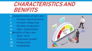 CHARACTERISTICS AND
BENIFITS
Characteristics of tqm are-
i. Process improvements
ii. Process measuring
iii. Flexible production
iv. Open organization
Benefits of tqm are-
I. Team work
II. Improved quality
III. Productivity
IV. Profitability
 
