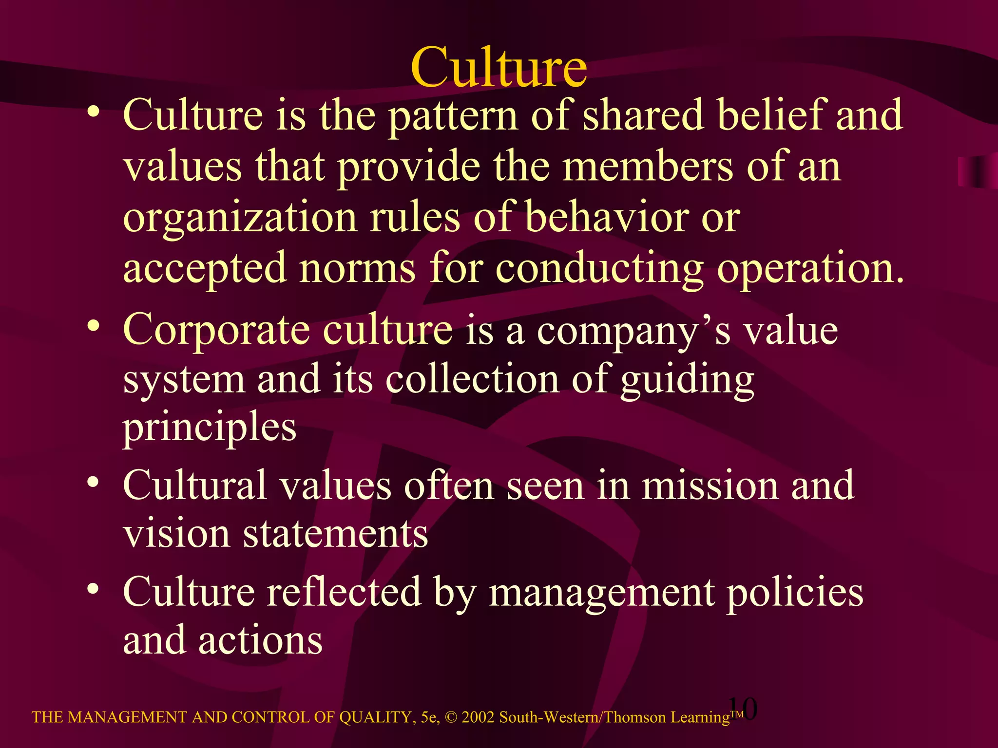 Culture
      • Culture is the pattern of shared belief and
        values that provide the members of an
        organization rules of behavior or
        accepted norms for conducting operation.
      • Corporate culture is a company’s value
        system and its collection of guiding
        principles
      • Cultural values often seen in mission and
        vision statements
      • Culture reflected by management policies
        and actions
                                                                               10
THE MANAGEMENT AND CONTROL OF QUALITY, 5e, © 2002 South-Western/Thomson LearningTM
 