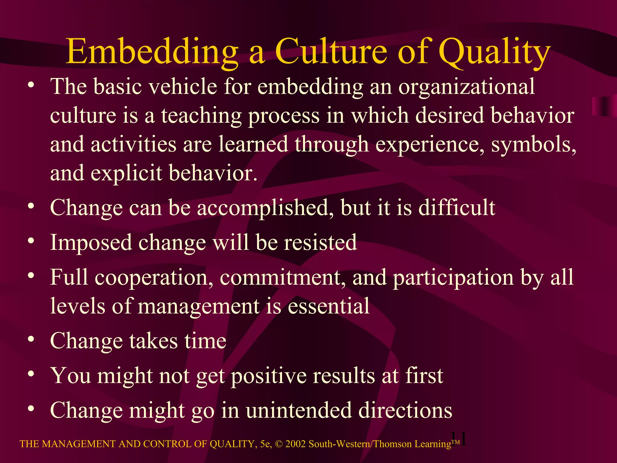 Embedding a Culture of Quality
 • The basic vehicle for embedding an organizational
   culture is a teaching process in which desired behavior
   and activities are learned through experience, symbols,
   and explicit behavior.
 • Change can be accomplished, but it is difficult
 • Imposed change will be resisted
 • Full cooperation, commitment, and participation by all
   levels of management is essential
 • Change takes time
 • You might not get positive results at first
 • Change might go in unintended directions
                                                                               11
THE MANAGEMENT AND CONTROL OF QUALITY, 5e, © 2002 South-Western/Thomson LearningTM
 
