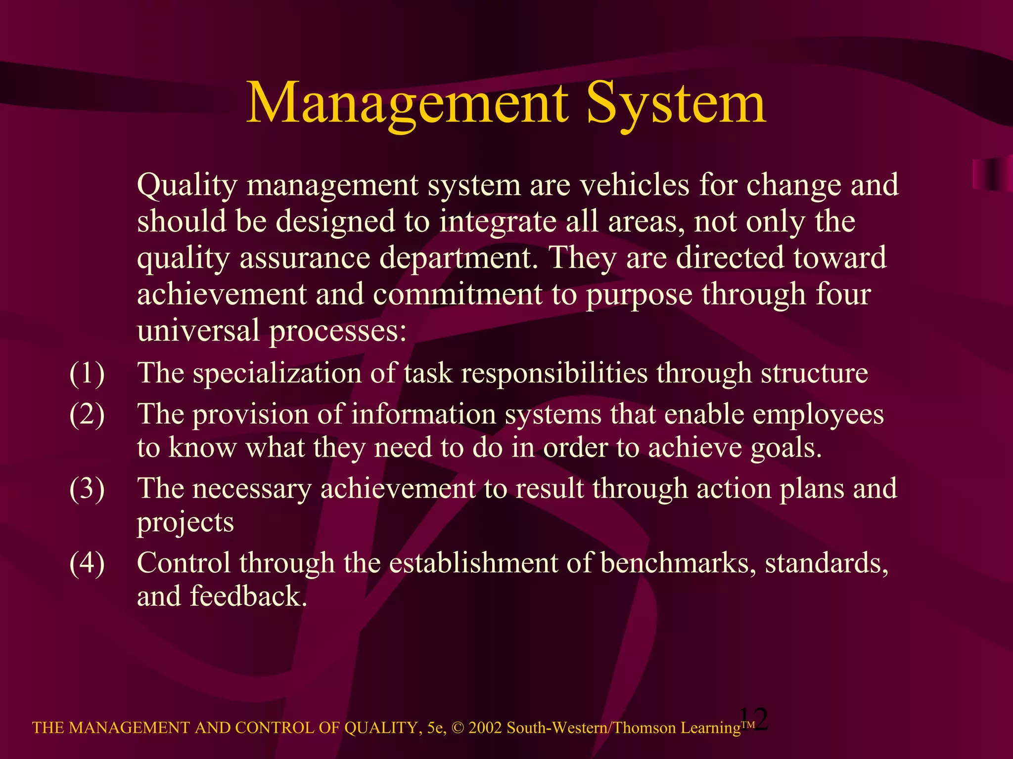 Management System
           Quality management system are vehicles for change and
           should be designed to integrate all areas, not only the
           quality assurance department. They are directed toward
           achievement and commitment to purpose through four
           universal processes:
    (1)    The specialization of task responsibilities through structure
    (2)    The provision of information systems that enable employees
           to know what they need to do in order to achieve goals.
    (3)    The necessary achievement to result through action plans and
           projects
    (4)    Control through the establishment of benchmarks, standards,
           and feedback.



                                                                               12
THE MANAGEMENT AND CONTROL OF QUALITY, 5e, © 2002 South-Western/Thomson LearningTM
 
