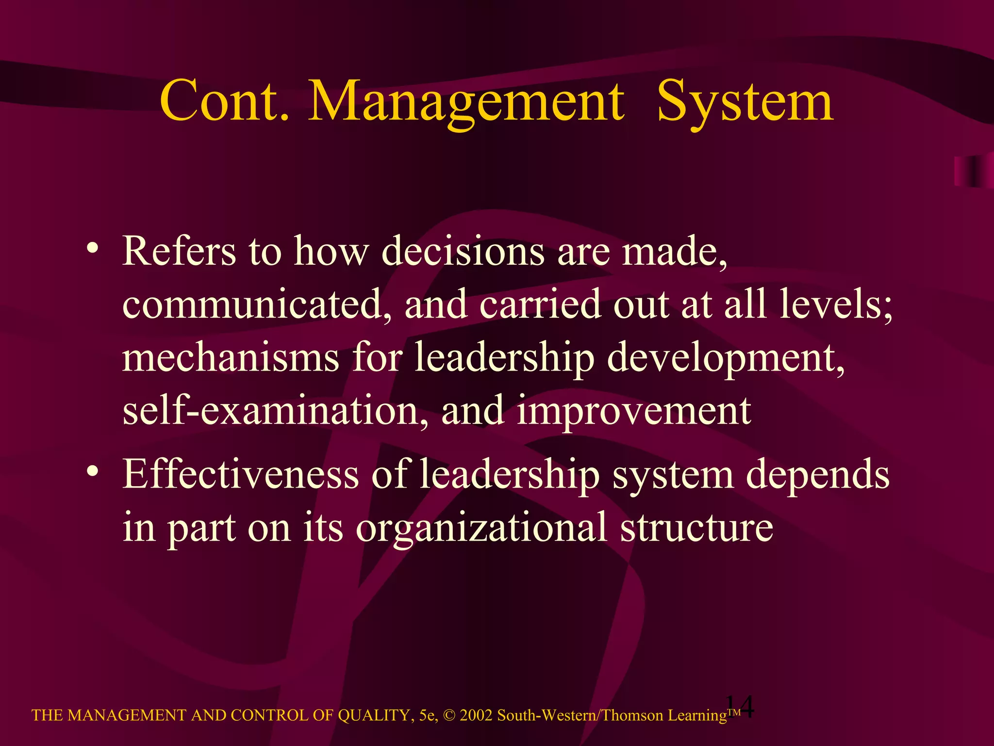 Cont. Management System

      • Refers to how decisions are made,
        communicated, and carried out at all levels;
        mechanisms for leadership development,
        self-examination, and improvement
      • Effectiveness of leadership system depends
        in part on its organizational structure



                                                                               14
THE MANAGEMENT AND CONTROL OF QUALITY, 5e, © 2002 South-Western/Thomson LearningTM
 