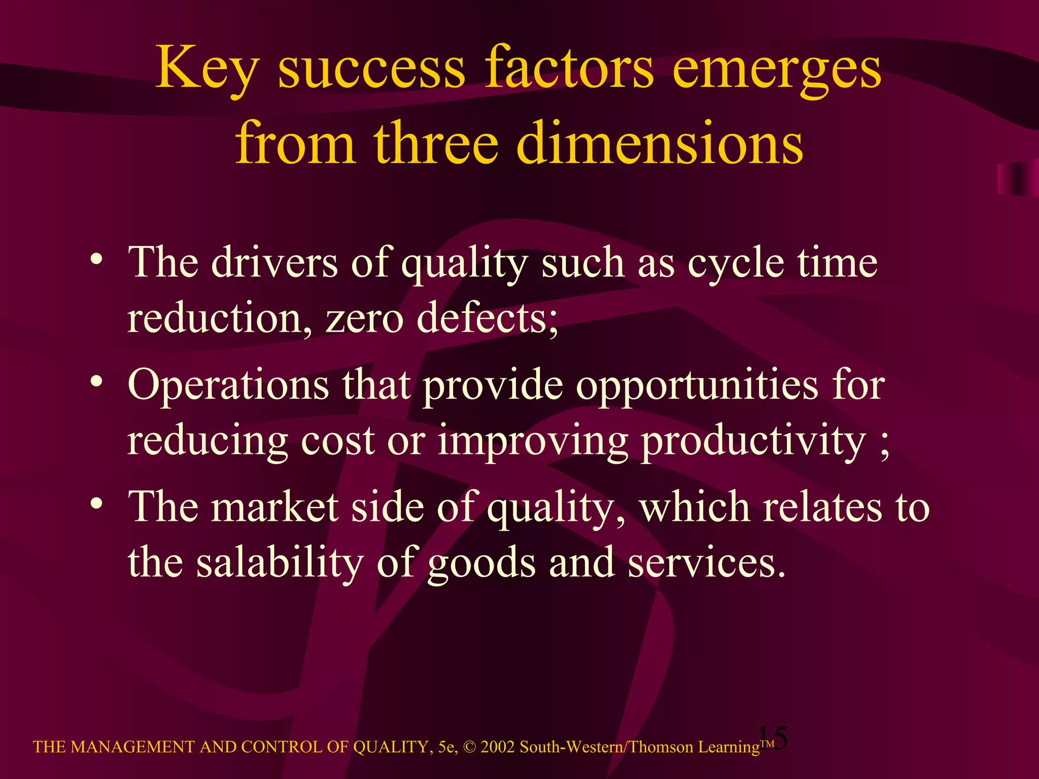 Key success factors emerges
               from three dimensions
      • The drivers of quality such as cycle time
        reduction, zero defects;
      • Operations that provide opportunities for
        reducing cost or improving productivity ;
      • The market side of quality, which relates to
        the salability of goods and services.


                                                                               15
THE MANAGEMENT AND CONTROL OF QUALITY, 5e, © 2002 South-Western/Thomson LearningTM
 