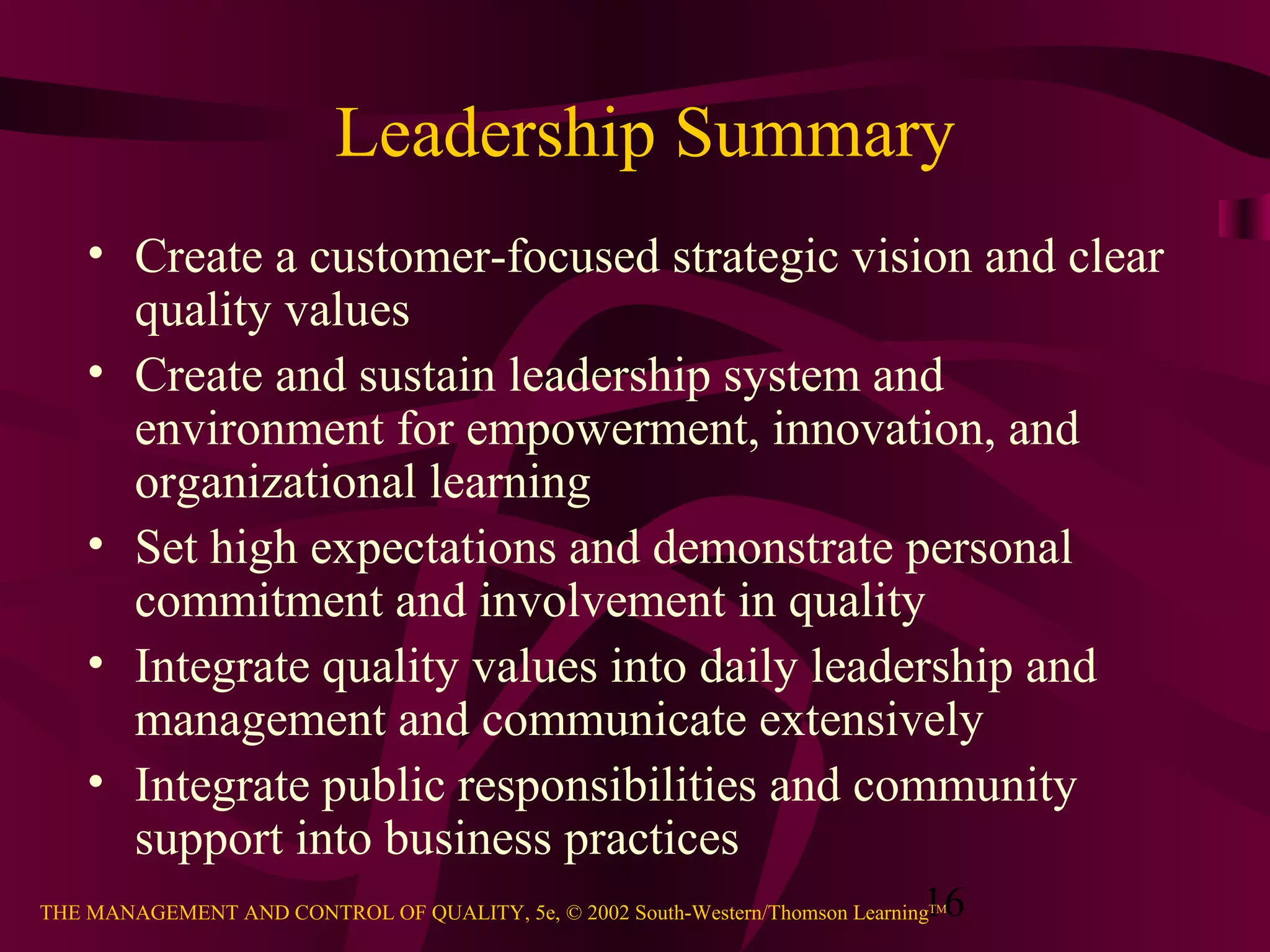 Leadership Summary
    • Create a customer-focused strategic vision and clear
      quality values
    • Create and sustain leadership system and
      environment for empowerment, innovation, and
      organizational learning
    • Set high expectations and demonstrate personal
      commitment and involvement in quality
    • Integrate quality values into daily leadership and
      management and communicate extensively
    • Integrate public responsibilities and community
      support into business practices
                                                                               16
THE MANAGEMENT AND CONTROL OF QUALITY, 5e, © 2002 South-Western/Thomson LearningTM
 