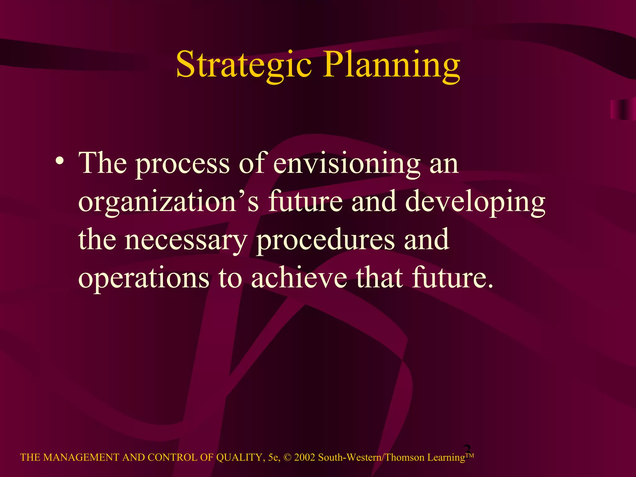 Strategic Planning

      • The process of envisioning an
        organization’s future and developing
        the necessary procedures and
        operations to achieve that future.




                                                                               3
THE MANAGEMENT AND CONTROL OF QUALITY, 5e, © 2002 South-Western/Thomson LearningTM
 