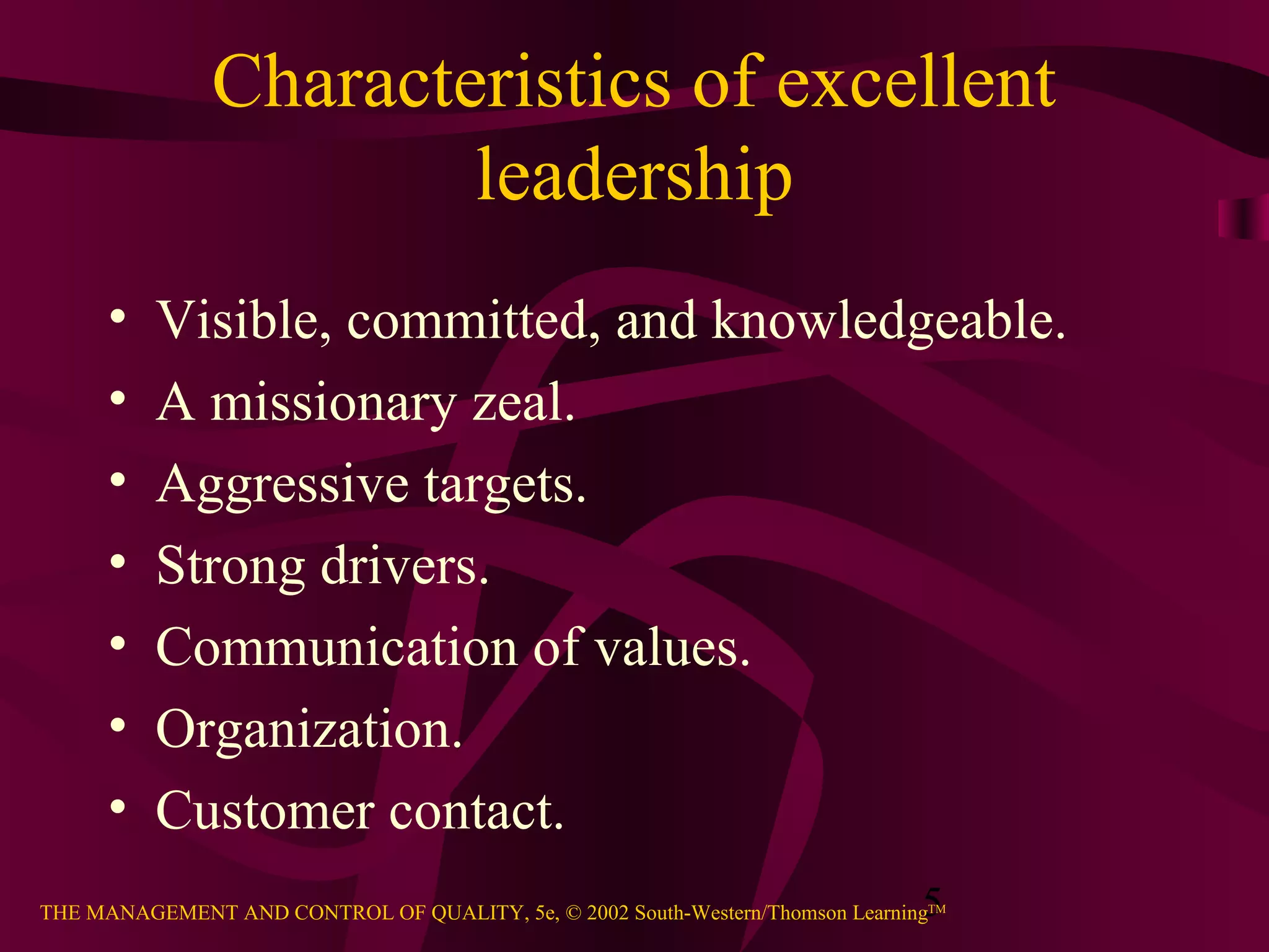 Characteristics of excellent
                       leadership
      •   Visible, committed, and knowledgeable.
      •   A missionary zeal.
      •   Aggressive targets.
      •   Strong drivers.
      •   Communication of values.
      •   Organization.
      •   Customer contact.
                                                                               5
THE MANAGEMENT AND CONTROL OF QUALITY, 5e, © 2002 South-Western/Thomson LearningTM
 