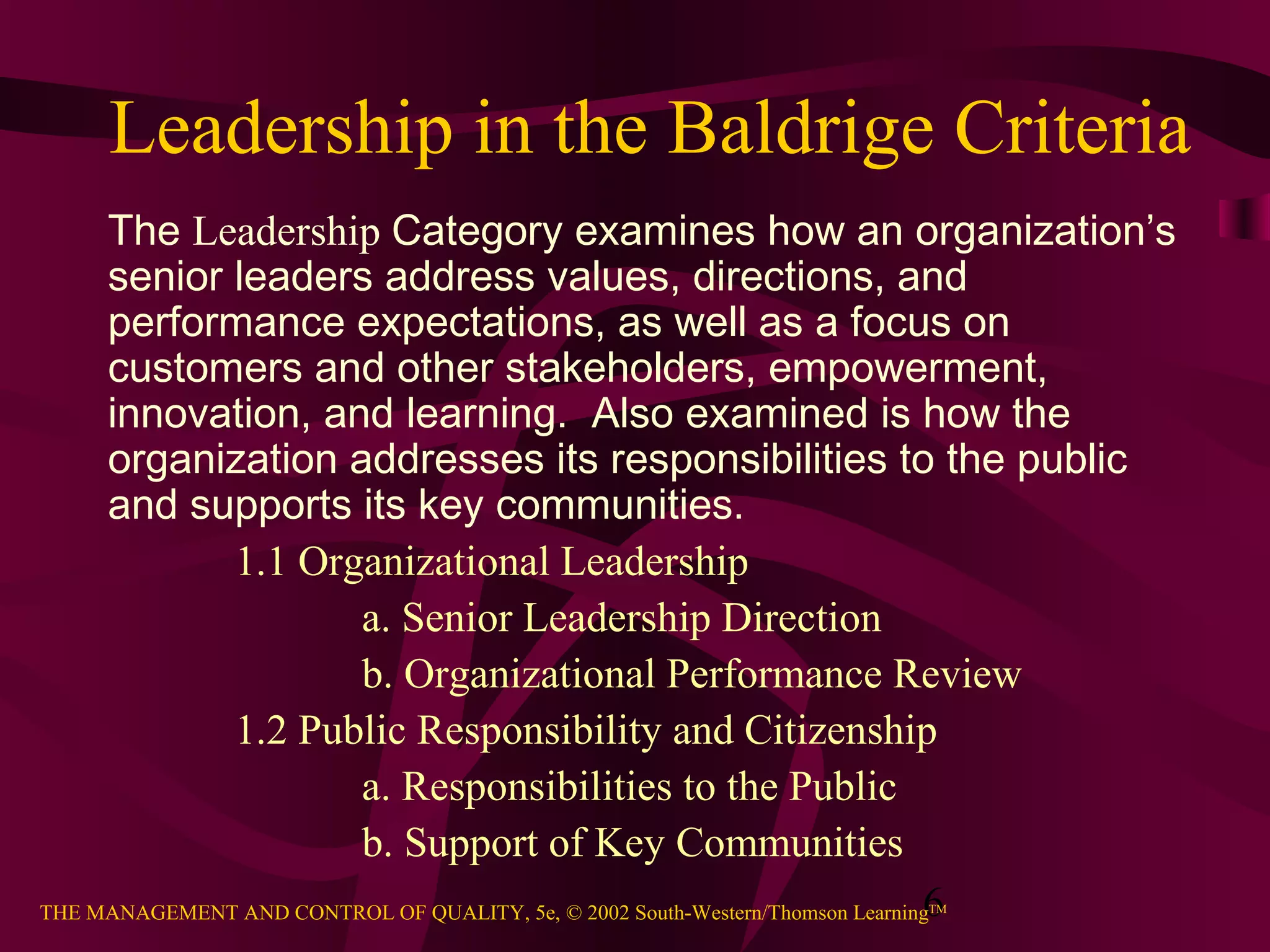 Leadership in the Baldrige Criteria
     The Leadership Category examines how an organization’s
     senior leaders address values, directions, and
     performance expectations, as well as a focus on
     customers and other stakeholders, empowerment,
     innovation, and learning. Also examined is how the
     organization addresses its responsibilities to the public
     and supports its key communities.
              1.1 Organizational Leadership
                        a. Senior Leadership Direction
                        b. Organizational Performance Review
              1.2 Public Responsibility and Citizenship
                        a. Responsibilities to the Public
                        b. Support of Key Communities
                                                                               6
THE MANAGEMENT AND CONTROL OF QUALITY, 5e, © 2002 South-Western/Thomson Learning
                                                              TM
 