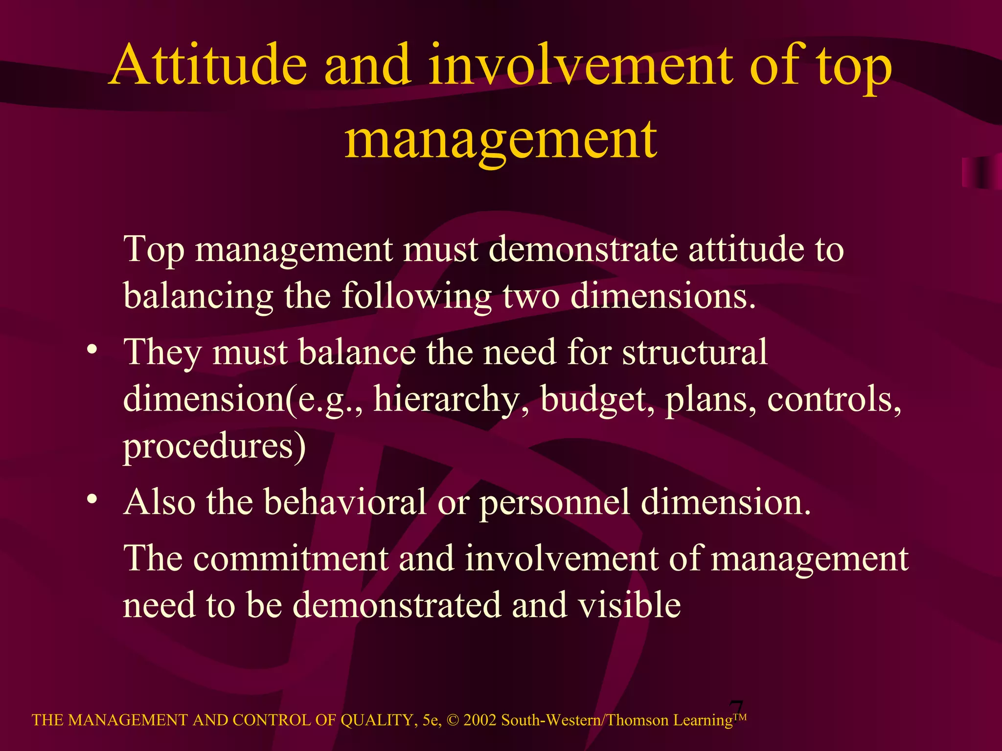 Attitude and involvement of top
                  management
        Top management must demonstrate attitude to
        balancing the following two dimensions.
      • They must balance the need for structural
        dimension(e.g., hierarchy, budget, plans, controls,
        procedures)
      • Also the behavioral or personnel dimension.
        The commitment and involvement of management
        need to be demonstrated and visible

                                                                               7
THE MANAGEMENT AND CONTROL OF QUALITY, 5e, © 2002 South-Western/Thomson LearningTM
 