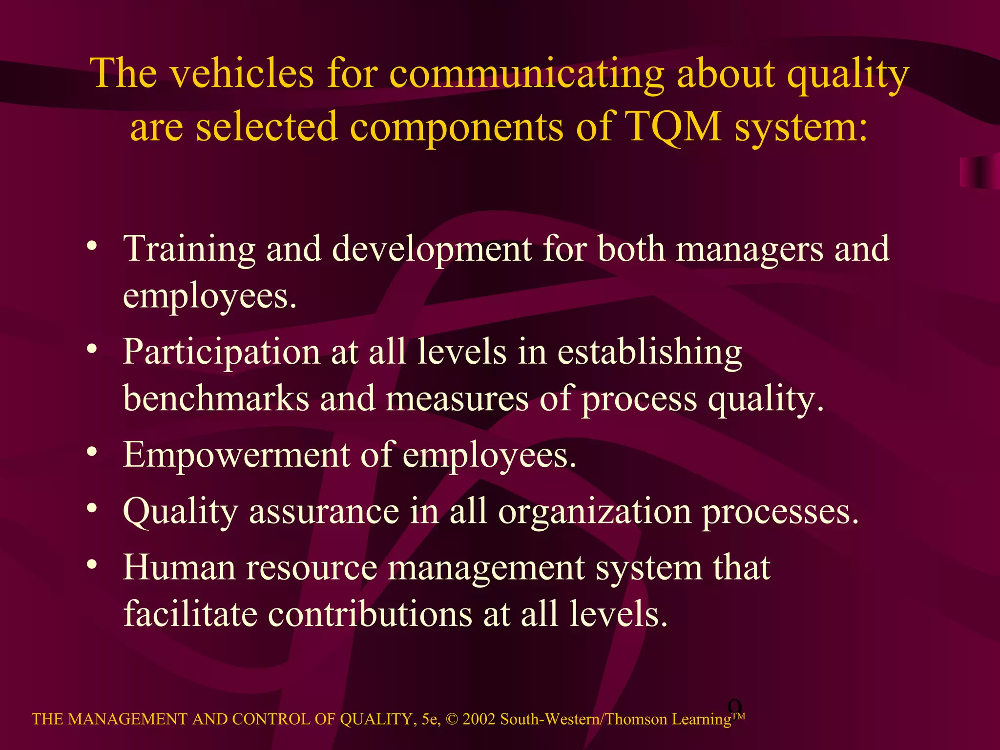 The vehicles for communicating about quality
        are selected components of TQM system:

      • Training and development for both managers and
        employees.
      • Participation at all levels in establishing
        benchmarks and measures of process quality.
      • Empowerment of employees.
      • Quality assurance in all organization processes.
      • Human resource management system that
        facilitate contributions at all levels.

                                                                               9
THE MANAGEMENT AND CONTROL OF QUALITY, 5e, © 2002 South-Western/Thomson LearningTM
 