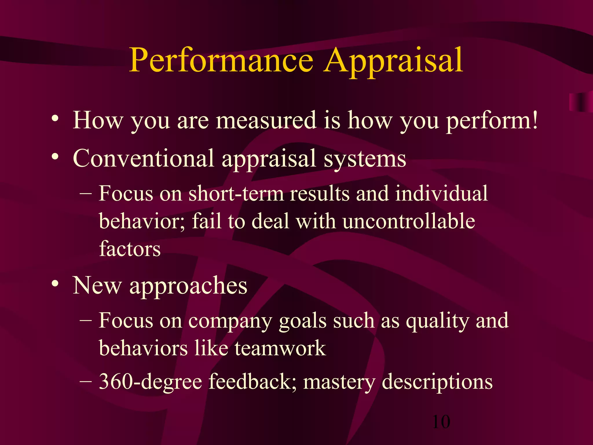 Performance Appraisal
• How you are measured is how you perform!
• Conventional appraisal systems
  – Focus on short-term results and individual
    behavior; fail to deal with uncontrollable
    factors
• New approaches
  – Focus on company goals such as quality and
    behaviors like teamwork
  – 360-degree feedback; mastery descriptions
                                       10
 